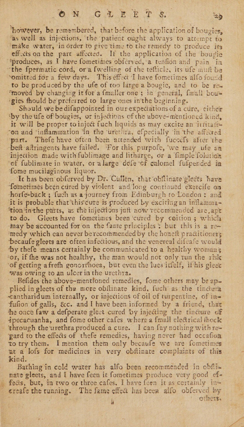 em C2 Ft te ‘ay ‘however, ‘be remembered, that before the application of bougies, as well as injections, © the’ patiene ought always to attempt to ‘make water, ‘in order to gtve time to the remedy to produce is effzctson the pare affected. If the application of the bougi moved by changing it for afmeller one; in general, {rial bow Should we be difappointed in ourexpectations of a cure, either ‘by the ufe oftbougies, or injections cf the above- ‘mentioned lone, it will be proper toinjeét fuch liquids as may excite an ‘infitate ‘part. Thefe have often been aitended with fuccefs after the ‘beft-atringents have failed. ‘For this purpofe, “we may ufe injectton made with fublimage and litharge, or a fimple (Siusiem ‘of fublimatein water, or alarge dele ‘er calomel fufpended in fome mucilaginous liquor. — ‘Ic has been obferved by Dr. Cullén, that obMinate ‘pleéts have ‘fometimés begn cured by violent and long contiaué ¢ exercife on horfe-back ; fuch as a journey from Edinburgh to London: and ‘It is probable that thiscute ts produced by éxciting an inlamma- ‘tion inthe parts, as the inje@ions jult now recommended are ape todo. Gleets have fometimes been ‘cured by coition ; which ‘may be accounted for on the fante principles: but thisis a re~ ‘medy which ean never berecoihmended’by the honeft praditioner; ‘becaufe gleets are often infectious, and the venereal difcafe would ‘by thefe ‘means certainly be communicated to a healthy womans ‘of getting afrefh gonorrhoea, burt even the luesirfelf, if-his gleee “was owing to an ulcer in the urethra. Befides the above-mentfoned remedies, fome others may be ap plied in gleets of the more obflinate kind, fuch as the tindura he once faw a defperate gleet cured by inje&amp;ing the tincture of dipecacuanha, and fome other cafes where a fmall ele&amp;rical fhock ‘pard to the effects of thefe remedies, having never had occafioa to try them. I mention them only becaufe we are fometimes at a lofs for medicines in very obflinate complaints of this kind. Bathing in cold water has alfo been recommended in obflix nate gleets, and I have feen it fometimes produce very good ef- fe&amp;s, but, in two or three cafes, I have feen it as certainly ins éreafe che Famine The fame effect has been alfo obferved by ; ores