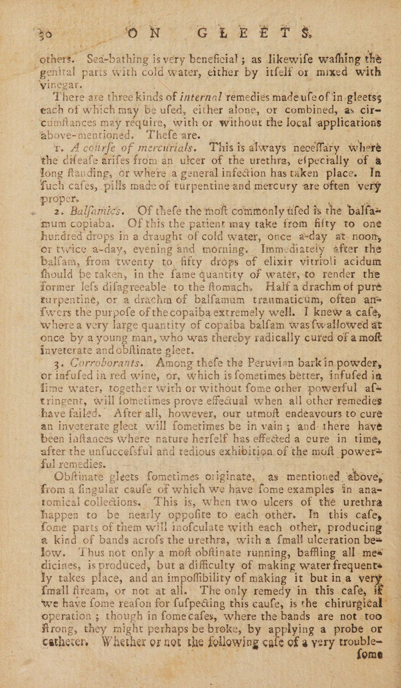 ‘others. paachaing isvery beneficial; as likewife wathing the faite paris with cold water, either by itfelf or mixed with 'vinega <5 con are three kinds of internal remedies madeufeof in gleetss ‘each of which may be ufed, either alone, or combined, as cir= ‘cumftances may réquire, with or without the local applications ‘above-mentioned, Thefe-are. _ rv. A courfe of mercurials. This is always neceffary where the difeafe arifes from an ulcer of the urethra, efpectally of a Jong flanding, or where a general infection hastaken place. In fuch cafes, pills made of turpentine and mercury are often very proper. se Balfamics s. OF thefe the moft commonly éfed is the balfa~ mum copiaba. Of this the patient may take from fifty to one hundred drops in a draught of cold water, once aday at noom, or twice a-day, evening and morning. Immediately after the balfam, from twenty to_ fifty drops of elixir vitrfoli acidum fhould be taken, in the fame Quantity of water, to render the former lefs difagreeable to the fomach. Half a drachm of puré turpentiné, or a drachm of balfamum traumaticam, often an= fwers the purpofe of the copaiba extremely well. I knew a cafe, where a very large quantity of copaiba balfam wasfwallowed at once by a young nian, who was thereby radically cured of a moft jnveterate andobftinate gleer. 3. Corroborants. Among thefe the Peruvian barkin powder, or infufed in red wine, or, which is fometimes better, infufed in lime. water, together with or without fome other powerful af= tringent, will fometimes prove effeGual when all other remedies have fa lad. After all, however, our utmoft endeavours to cure an inveterate gleet will fometimes be in vain; and- there have been iaftances where nature herfelf has effected a cure in time, after the unfuccefsful and tedious exhibition.of the moft power® ful rem edies, oe =, Obftinare cleets Pomerme es Oliginate, as mentioned above, ee a fingular caufe of which we have fome examples in ana- tomical collections. This is, when two ulcers of thé urethra happen to be ee oppolite to each other. In this cafe, fome parts of them will inofculate with each other, producing | a kind of bands acrofs the urethra, with a {mall ulceration be= low. Thus not only a moft obftinate running, baffling all mes dicines, isproduced, but a difficulty of making water frequenta ly takes place, and an impoffibility of making it but ina very - {mall fiream, or not at all. The only remedy in this. cafe, if we have fome reafon for fufpe@ing this caufe, is the marcos operation ; though in fomecafes, where the bands are not too firong, they might perhaps be broke, by applying a probe or — cathevers Whether or not a a Laat cale of @ very horse OME. . 1  