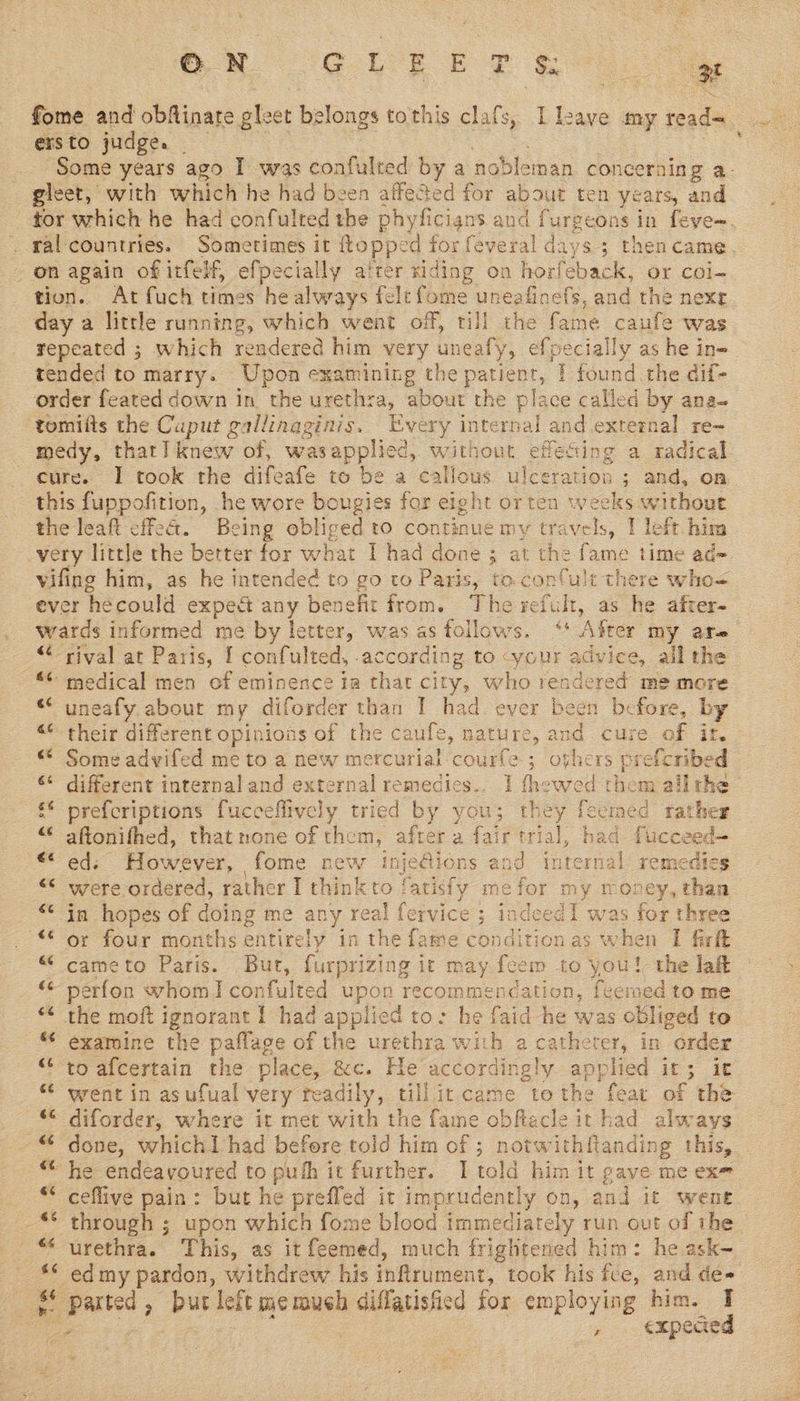 ON EEE PR ersto judge. | gleet, with which he had been affected for about ten years, and 3 tion. At fuch times he always felt fome uneafinefs, and the nexe day a little running, which went off, till the fame caufe was tended to marry. Upon examining the patient, | found the dif- order feated down in the urethra, about the place called by ana- tomifts the Caput gallinaginis. Every internal and external re~ medy, that] knew of, was applied, without effecting a radical cure. I took the difeafe to be a call ae ulceration ; and, on this fuppofition, he wore bougies for eight or ten weeks without the leaft cffe&amp;. Being obliged to continue my els, 1 left. him very little the better for what 1 had done 3 at the fame time ad- vifing him, as he intended to go to Paris, to.confult there who= ever hecould exped any benefit from. The refult, as he after- wards informed me by letter, was as follows. ‘+ ‘Ager my are “rival at Paris, { confulted, according to -your advice, ail the “ medical men of eminence ia that city, who rendered me more “‘ uneafy about my diforder than I had ever been before, by <“* their different opinions of the caufe, mature, and cure of it. “° Some advifed me to a new mercurial courfe A sos rs prefcribed ‘“ different internal and external remedics.. 1 thewed them allthe s* prefcriptions fucceflively tried by you; they fecmed rather “© aftonifhed, that none of them, after a fair at had. fucceed~ € ed; However, fome new injedions and in renal remedies “* were ordered, rather I think to fatisfy me for my money, than -in hopes of doing me any real fervice; indeed1 was for three _ oy four months entirely in the fame condition as when I firft “ cameto Paris. But, furprizing ir may fem £0 yey the laft perfon whom I confulted upon recommencation, feemed to me “< the moft ignorant | had applied to: he faid he was obliged to examine the paflage of the urethra with a catheter, in order “to afcertain the place, &amp;c. He accordingly applied it; it * diforder, where it met with the fame obfacle it had always ~© done, whichtlhad before told him of ; notwithftanding this, he endeavoured to puth it further. | told him it gave me exe ceflive pain: but he preffed it imprudently on, and it went urethra. This, as it feemed, much frightened him: he ask- -edmy pardon, withdrew his inflrument, took his fce, and de- ae Parted , a left me much diflatisfied for employing him. I ae , €xpecaed