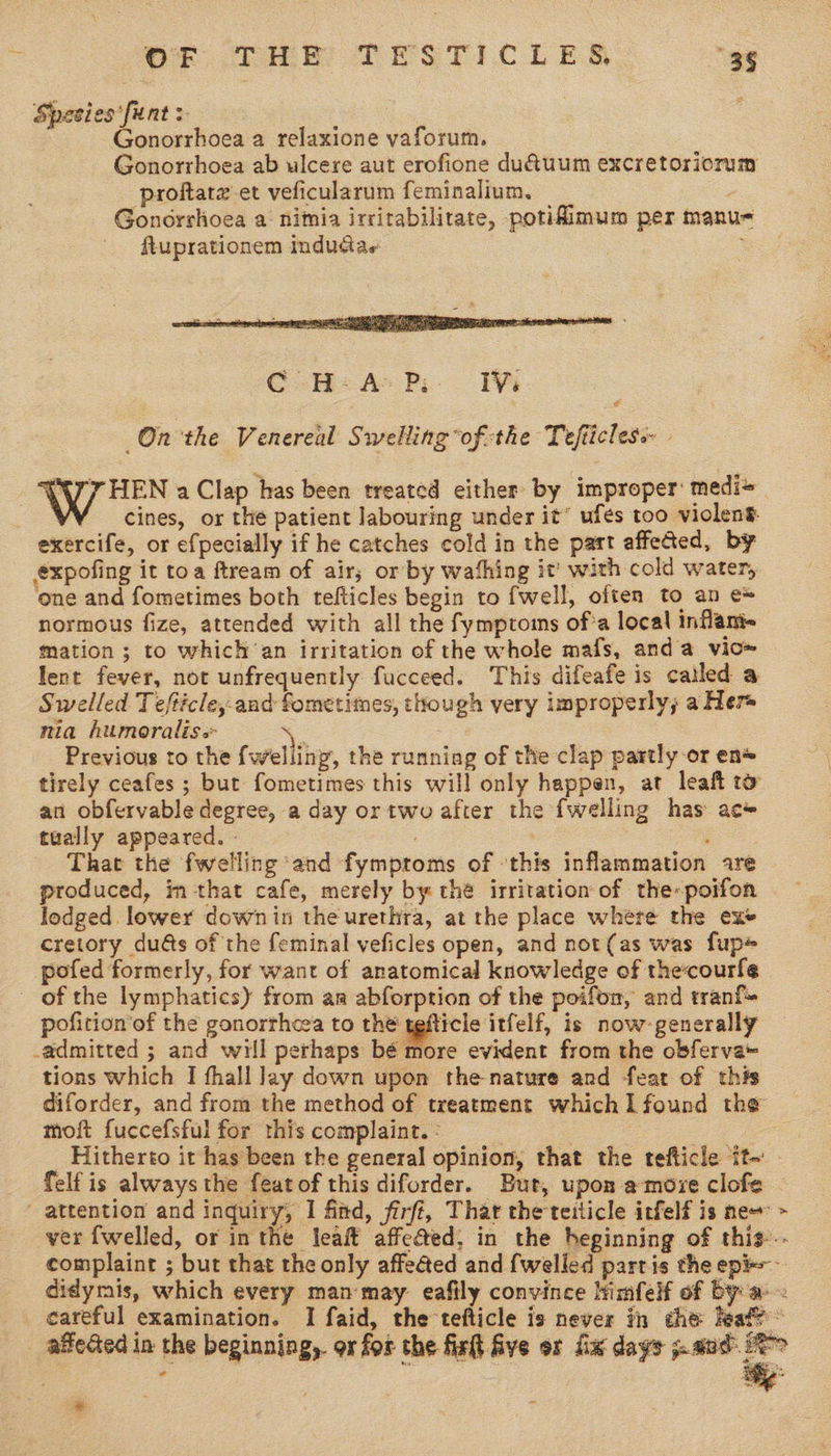 Spesies*funt > | : Gonorrhoea 2 relaxione vaforum. Gonorrhoea ab ulcere aut erofione du@uum excretoriorum proftatz’-et veficularum feminalium., Gonorrhoea a: nimia irritabilitate, potifimum per manu- ftuprationem indudae  On the Venereal Swelling ’of:the Tefticless - 77 HEN a Clap has been treated either by improper: medi+ cines, or the patient labouring under it’ ufes too violeng. exercife, or efpecially if he catches cold in the part affected, by expofing it toa ftream of air; or by wafhing it with cold water, ‘one and fometimes both tefticles begin to {well, often to an e* normous fize, attended with all the fymptoms of*a local inflame mation ; to which ‘an irritation of the whole mafs, anda vic» lent fever, not unfrequently fucceed. This difeafe is cailed a Swelled Tefticle,-and fometimes, though very improperly; a Her nia humoralis. ; Previous to the fwelling, the running of the clap partly or en* tirely ceafes ; but fometimes this will only happen, at leaft t@ an obfervable degree, a day or two after the {welling has ac# tually appeared. » : That the fwelling ‘and fymproms of ‘this inflammation are produced, in that cafe, merely by thé irritation of the-poifon lodged lower downin the urethra, at the place where the exe cretory dus of the feminal veficles open, and not(as was fup+ pofed formerly, for want of anatomical knowledge of the:courfe — of the lymphatics) from an abforption of the poifon, and tran pofition’of the gonorrheea to the tgfticle itfelf, is now-generally _admitted ; and will perhaps bé more evident from the obferva= tions which I fhall lay down upon the-nature and feat of this diforder, and from the method of treatment whichI found the moft fuccefsful for this complaint. : | ¥ aifecied in the beginning, ox for the firth Ave or ix days j.a0d | * ‘