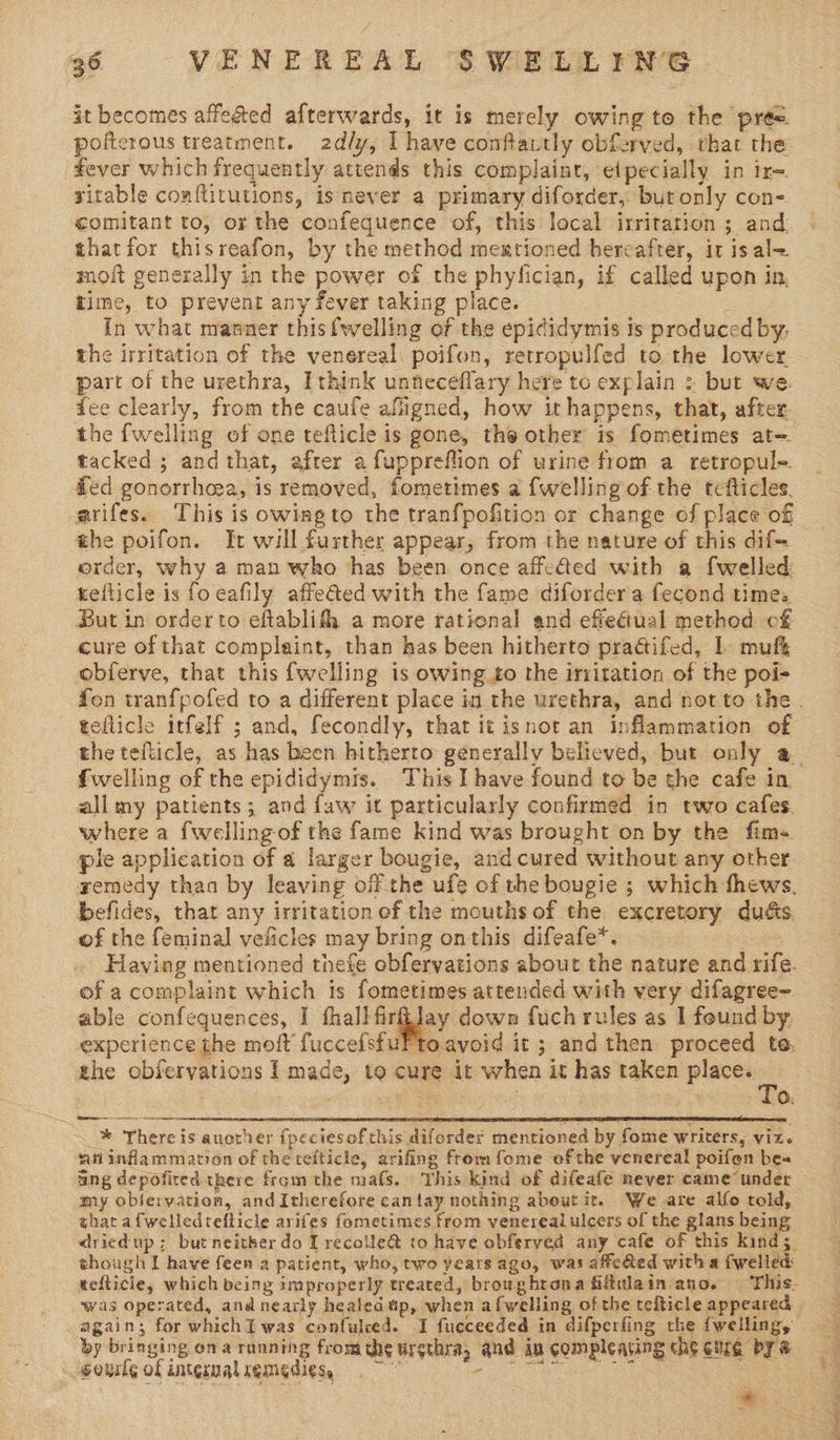 96 VENEREAL SWELLING it becomes affeéted afterwards, it is merely owing to the pre. poftcrous treatment. 2d/y, I have conftautly obferved, that the tever which frequently attends this complaint, elpecially in ir=. yitable conflitutions, isnever a primary diforder, but only con- comitant to, or the confequence of, this local irritation ; and thatfor thisreafon, by the method mexrtioned hereafter, it is al< moft generally in the power of the phylician, if called upon in, time, to prevent any fever taking place. : In what manner this {welling of the epididymis is produced by, the irritation of the venereal poifon, retropulfed to. the lower. part of the urethra, Ithink unneceflary here to explain : but we. dee clearly, from the caufe afligned, how it happens, that, after the {welling of one teflicle is gone, the other is fometimes at tacked ; and that, after afuppreflion of urine from a retropule. fed gonorrhoea, is removed, fometimes a {welling of the tefticles. arifes. This is owing to the tranfpofition or change of place of the poifon. It will further appear, from the nature of this dif- order, why a man who ‘has been once affefted with a {welled tellicle is fo eafily affeéted with the fame diforder a fecond time. But in orderto eftablifh a more ratienal and efeétual method of cure of that complaint, than has been hitherto practifed, 1 muffs obferve, that this {welling is owing to the irritation of the poi- fon tranfpofed to a different place in the urethra, and not to the . teflicle itfelf ; and, fecondly, that it isnot an inflammation of the tefticle, as has been hitherto generally believed, but only a_ fwelling of the epididymis. This I have found te be the cafe in all my patients; and faw it particularly confirmed in two cafes. where a fwelling-of the fame kind was brought on by the fim-. ple application of a larger bougie, and cured without any other gemedy than by leaving off the ufe of the bougie ; which thews, befides, that any irritation of the mouths of the excretory dué&amp;s. of the feminal veficles may bring onthis difeafe*. : Having mentioned thefe obfervations about the nature and rife. of a complaint which is fometimes attended with very difagree- able confequences, I fhall firilay down fuch rules as 1 found by experience the moft fuccefsfuFto.avoid it ; and then proceed te, the obfervations I made, to cure it when it has taken seve er ete ncaa RS TIE NRSV ACRE AT ORT MES STREETS REE ES SET * There is auorher fpeciesof this diforder mentioned by fome writers, viz. ‘ninflammation of the tefticle, arifing from fome ofthe venereal poifen be« fing depofired there from the mafs. This kind of difeafe never came under my oblervation, and Itherefore can tay nothing about it. We are alfo told, that afwelledteflicle arifes fometimes from venereal ulcers of the glans being dried up: but neither do I recolle@ to have obferved any cafe of this kind; though I have feen a patient, who, two years ago, was affeGed witha fwelled was operated, and nearly healedup, when afwelling of the tefticle appeared by bringing ona running fromthe urethra, aud in compleating che cme by a -gourlg of intermal remedies, ee a 