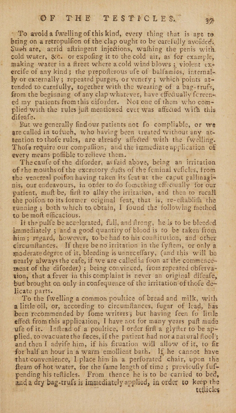 SP che TESTICLER: 3% ~ To avoida fwelling of this kind, every thing that is apt to. bring on a retropulfion of the clap ought to be carefully avoided. Sueh are, acrid aftringent injections, wafhing the penis with cold Water, &amp;. or expofing it to the cold air, as for example, making water in a ftreet where acold wind blows ;. violent ex- ercife of any kind; the prepoftcrous ufe of balfamics, internal- dy or externally ; repeated purges, or venery ; 3 which points at~ tended to carefully, together with the wearing of a bag-trrufs, from the beginning of any clap whatever, have “effeGual ly {creen= ed my patients from this ciforder. Not one of them who com- oo the rules jult mentioned evex was affected with this difea Ss Bur we generally findour patients not fo compliable, or wé are called in tofuch, who having been treated without any at- tention tothofe rules, are already affefted with the fwelling. Thofe require our compaflion, and the immediate apE lication of every means: poffible to relieve them. | Thecaufe of the diforder, asfaid above, being an irritation of rhe mouths of the excretory du@s of the feminal veficles, from the venereal poifon having taken its feat at the caput gallinagi« nis, our endeavours, in order to do fomething effectually for our patient, muft be, firft to allay the irrication, and then to recall the poifon: to itsformer original feat, that is, re-eftablifh the running ; both which to obtain, I found the following tnethod to be moft efficacious. It the pulfe be aceclerated, full, and frong, he is to be bleeded immediately ; and a good quantity of blood is to be taken from _ him; regard, however, to be had to his conflitution, and crher circumftances. If there beno irritation in the fyftem, or only a moderate degree of it, bleeding is unneceffary, (and this will be nearly always the cafe, if we are calledia foon at the commence~ ment of the diforder) ; being convinced, from repeated obferva- tion, that afever in this complaint is never an original difeafe, but brought on only in confequence of the irritation ofthole de~ licate parts. | To the fwelling a common poultice of bread and milk, with a little oil, or, according to circumitances, fugar of lead, has been recommended by fome writers; but having feen fo ‘Tirtle effeA from this application, I have not for many years paft made ufe of it. Inflead of a poultice, I order firfla glyiter to be ap~ plied, to evacuate the faces, if the patient had nora natural flool’; and then I advife him, if his ficuation will allow of it, to fit for half an hour in a warm emollient bath. If he cannot have that convenience, I place him in a perforated chair, upon the fteam of hot water, for che fame length of time ; previoufly fuf- pending his tefticles. From thence he is to be carried to bed, ganda ary bag-truls i rE immediately applied, in order to keep he tellicles
