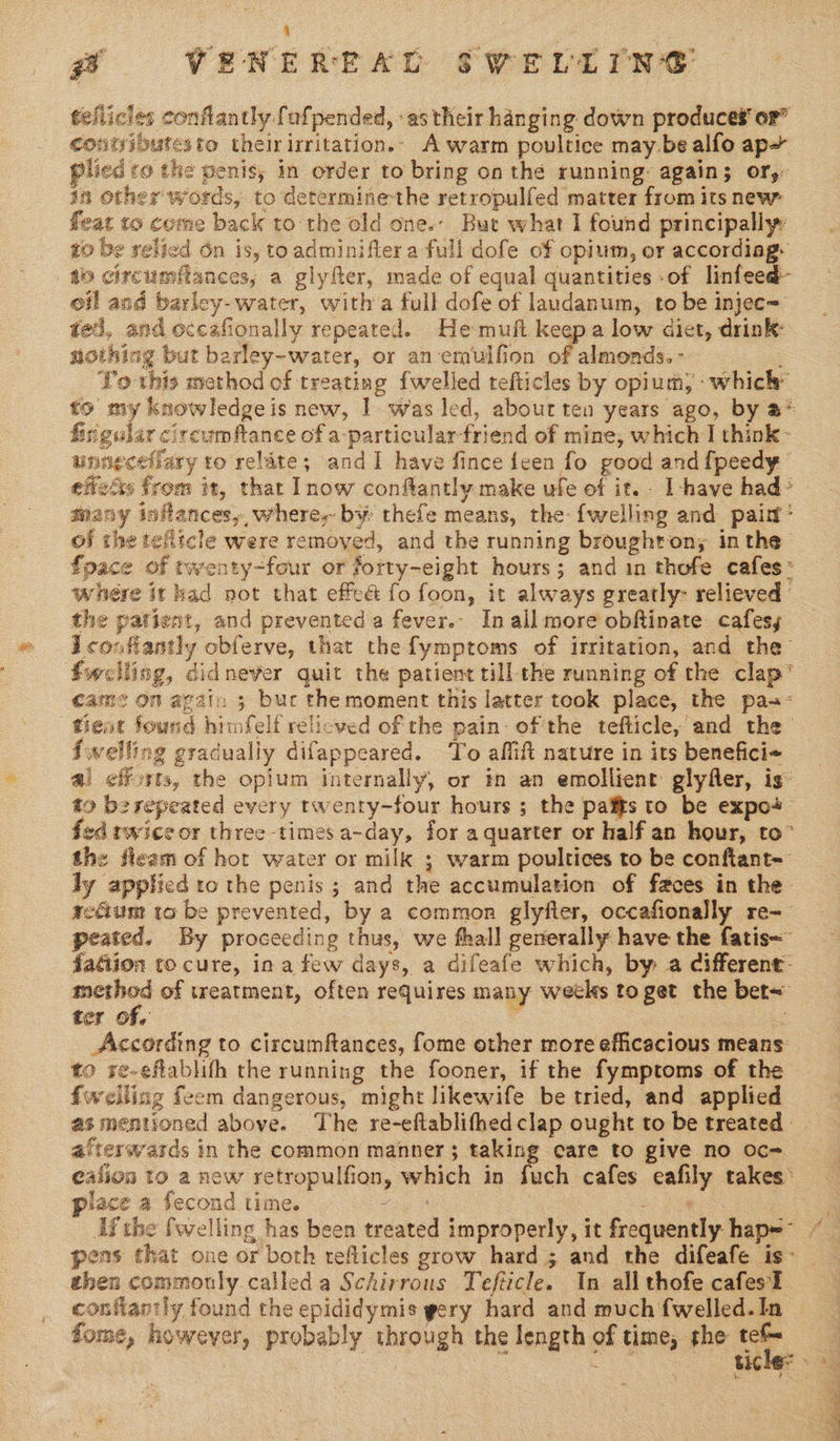 nig teflicles confiantly fufpended, as their hanging down produces‘ or” contyibutesto theirirritation.. A warm poultice may be alfo ap» plied ro the penis, in order to bring on the running: again; or, in other words, to determinethe retropulfed matter from its new fleat to come back to the old one.- But what I found principally ro be relied On is, toadminiftera full dofe of opium, or accordiag- ao circumflances, a glyfter, made of equal quantities of linfeed- oil and barley- water, with a full dofe of laudanum, to be injec= ted, and occafionally repeated. He muft keep a low diet, drink: nothing but berley-water, or an emulfion of tania ; Yo this method of treating fwelled tefticles by opium; which” to my knowledgeis new, 1. was led, about ten years ago, by a* firigular circum ftance of a-particular-friend of mine, which | think- unngcefiary to relate; andI have fince {een fo good and fpeedy effets from it, that Inow conftantly make ufe of it. - I -have had» many inflances,, where, by thefe means, the: {welling and paint’ of the telltcle were removed, and the running broughton; inthe fpace of twenty-four or fotty-eight hours; and in thofe cafes* whére it had not that effeé fo foon, it always greatly: relieved the patient, and prevented a fever.- In all more obftinate cafes, Icouftantly obferve, that the fymptoms of irritation, and the’ fwelling, didnever quit the patient till the running of the clap’ came on again ; buc the moment this latter took place, the pa-- tient found himfelf relicved of the pain. of the tefticle, and the fwelling gradually difappeared. ‘To affift nature in its benefici+ a! efforts, the opium internally, or mm an emollient glyfler, is to besepeated every twenty-four hours ; the pais to be expo+- fed twice or three times a-day, for a quarter or half an hour, to” the fieam of hor water or milk ; warm poultices to be confiant- ly applied to the penis ; and the accumulation of faces in the- recium to be prevented, by a common glyfter, occafionally re-— peated. By proceeding thus, we fhall generally have the fatis~ fagiion to cure, ina few days, a difeafe which, by a different: method of wreatment, often requires many weeks to get the bet~ ter of. : me According to circumftances, fome other more efficacious means to re-eflablifh the running the fooner, if the fymptoms of the fwelling feem dangerous, might likewife be tried, and applied as mentioned above. The re-eftablifhedclap ought to be treated. afterwards in the common manner; taking care to give no oc= ealion to anew retropulfion, which in fuch cafes eafily takes: place a fecond time. vege oe s Ifthe fwelling has been treated improperly, it frequently hap= /— pens that one or both refticles grow hard 5 and the difeafe is- then commonly.calleda Schirrous Tefticle. In all thofe cafesl confantly found the epididymis gery hard and much fwelled.In fome, however, probably through the length of time, the . . ae a ticles 4 : VENEREAD SWVELLIN®