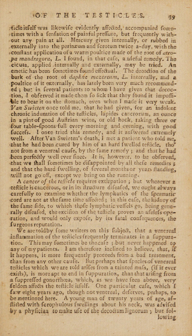 #idléitfelf was likewife evidently affeQed,’ accompanied fore- ut any painat all. Mercury given internally, or rubbed in externally into the perinzum and {crotum twice a-day, with the pa mandragora, L. I found, in that cafe, a ufeful cemedy. The .cicuta, applied internally and externally, may be tried. Amn emetic has been fometimes found effedual. The deco@ion of the ‘bark of the root of dapAde mezerenum, L. internally, and a -poultice of it externally, has lately been very much recommend- ed ; bur in feveral patients to whom I have given that decoc~ ‘tion, I obferved it made them fo fick that they found it impofli- Sle to bear it on the ftomach, even when I made it very weak. Van Swieten ence told me, that hehad given, for an indoleng chronic induration of the tefticles, lapides cancrorum, an ounce in apintof good Auftrian wine, or old hock, taking three or four table-fpoons-full every morning and evening, with good fuccefs. I onee tried this remedy, and it anfwered extremely well. After Van Swieten’s death, } met a patient who cold me, that he had been.cured by him of an hard {welled teflicle, tho” not from.a venereal caufe, by the fame remedy ; and that he had been perfealy well ever fince. dt is, however, to be obferved, that we fhall fometimes be difappointed by all thefe remedies 3 and that the hard {welling, of feveral monthsor years fanding, avill not go off, except we bringonthe running. _ A cancer of the tefticle requires extirpation ; but whesever 2 carefully to examine whether the lymphatics of the {permatic «ord are not at thefame time affected; in this cafe, the kidney of the fame fide, to which thofe lymphatic veifels go, being gene~ ation, and would only expole, by its fatal confequences, the We aretoldby fome writers on this fubje@, that a venereal tion. Thismay fometimes be thecafe ; but never happened to any of my patients. Iam therefore inclined to believe, that, if it happens, it more frequently proceeds from.a bad treatment, than from any other caufe. But perhaps that {pecies.of venereal tefticles which wreare told arifes from a tainted mals, (if it ever exifts), is moreapt to end in fuppuration, than that axifing from a fuppreffed gonorfheea, which, as we have feen above, very feldom affects the tefticle itfelf. One particular cafe, which I be mentioned here. A young man of twenty years of age, af- flided with ferophulous fwellings about his neck, was advifed by a phyliciaa to make ule of the decoctumlignorum ; Pe fol- nee ne owlie
