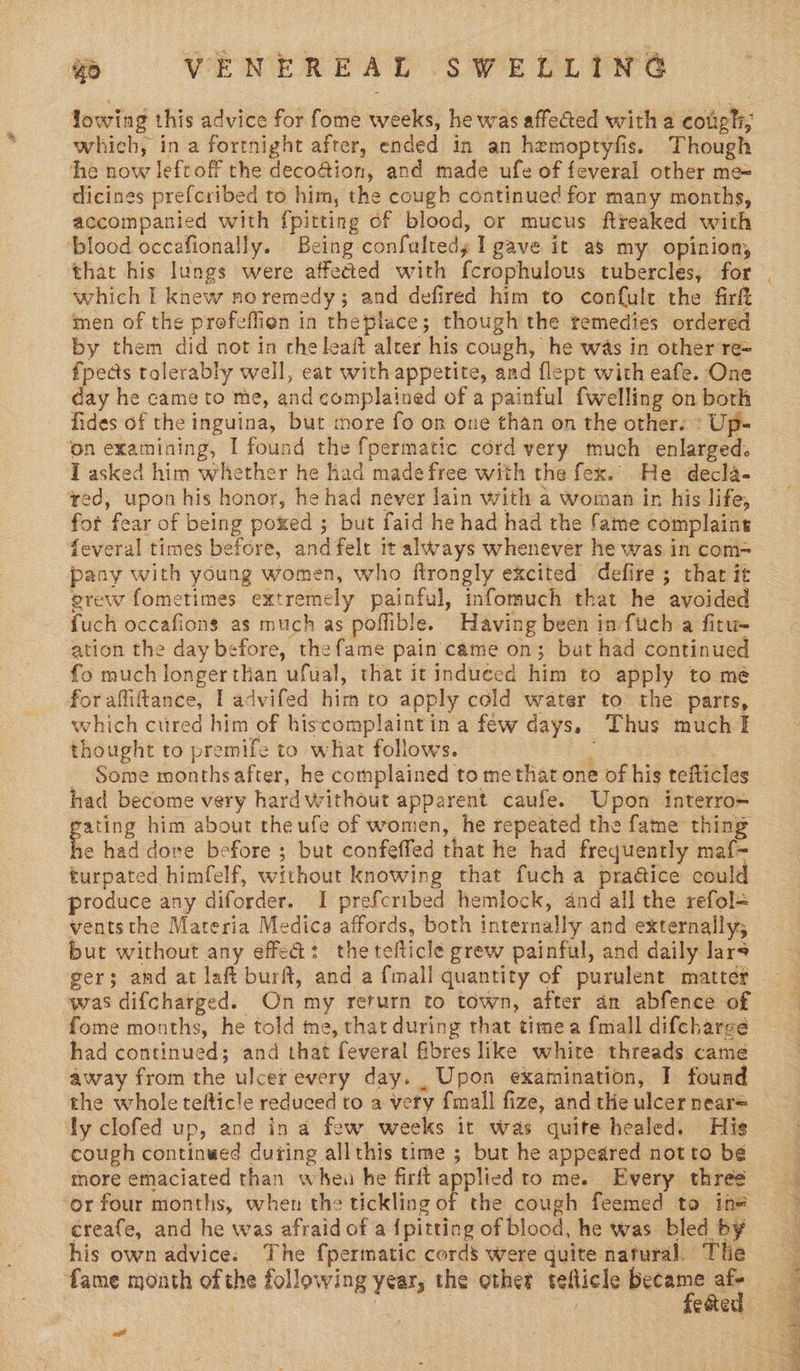 e VENEREAE sw PL Pre lowing this advice for fome weeks, he was affected with a cough; which, ina fortnight after, ended in an hemoptyfis. Though he now leftoff the deco@ion, and made ufe of feveral other me= dicines prefcribed to him, the cough continued for many months, accompanied with {pitting of blood, or mucus ftreaked with blood occafionally. Being confaltedy I gave it as my opinion, that his lungs were affected with f{crophulous tubercles, for which I knew noremedy; and defired him to conf{ult the firft ‘nen of the profeflien in theplace; though the temedies ordered by them did not in theleaft alter his cough, he was in other re= fpects tolerably well, eat with appetite, and flept with eafe. One day he came to me, and complained of a painful {Welling on both fides of the inguina, but more fo on one than on the other. : Up- on examining, I found the fpermatic cord very much enlarged. T asked him whether he had made free with the fex.. He decla- ed, upon his honor, he had never lain with a woman in his life, fot fear of being poxed ; but faid he had had the fame complaint feveral times before, and felt it always whenever he was in com~ pany with young women, who ftrongly excited defire ; thar it erew fometimes extremely painful, infomuch that he avoided — fuch occafions as much as poffible. Having been in fuch a fitu- ation the day before, the fame pain came on; but had continued fo much longer than ufual, that it induced him to apply to me for afliftance, I advifed him to apply cold water to the parts, © which ctired him of hiscomplaintin a few days. Thus much I thought to premife to what follows. % Some monthsafter, he complained to methat one of his tefticles had become very hard without apparent caufe. Upon interro= gating him about theufe of women, he repeated the fame thing he had dove before ; but confeffed that he had frequently maf- turpated himfelf, without knowing that fuch a pra@ice could ~ produce any diforder. I prefcribed hemlock, and all the refol= ventsthe Materia Medica affords, both internally and externally; but without any effed: thetefticle grew painful, and daily lars was difcharged. On my return to town, after an abfence of fome months, he told me, that during that time a {mall difcharge had continued; and that feveral fibres like white threads came away from the ulcer every day. Upon examination, I found the whole telticle reduced to a very {mall fize, and the ulcer near= ly clofed up, and in a few weeks it was quite healed. His cough continwed during allthis time ; burt he appeared notto be tnore emaciated than wheu he firft applied ro me. Every three ‘or four months, when the tickling of the cough feemed ta in= ereafe, and he was afraid of a {pitting of blood, he was bled by his own advice; The fpermatic cords were quite natural. Tlie fame month of the following year, the other telticle ne CEG cool 