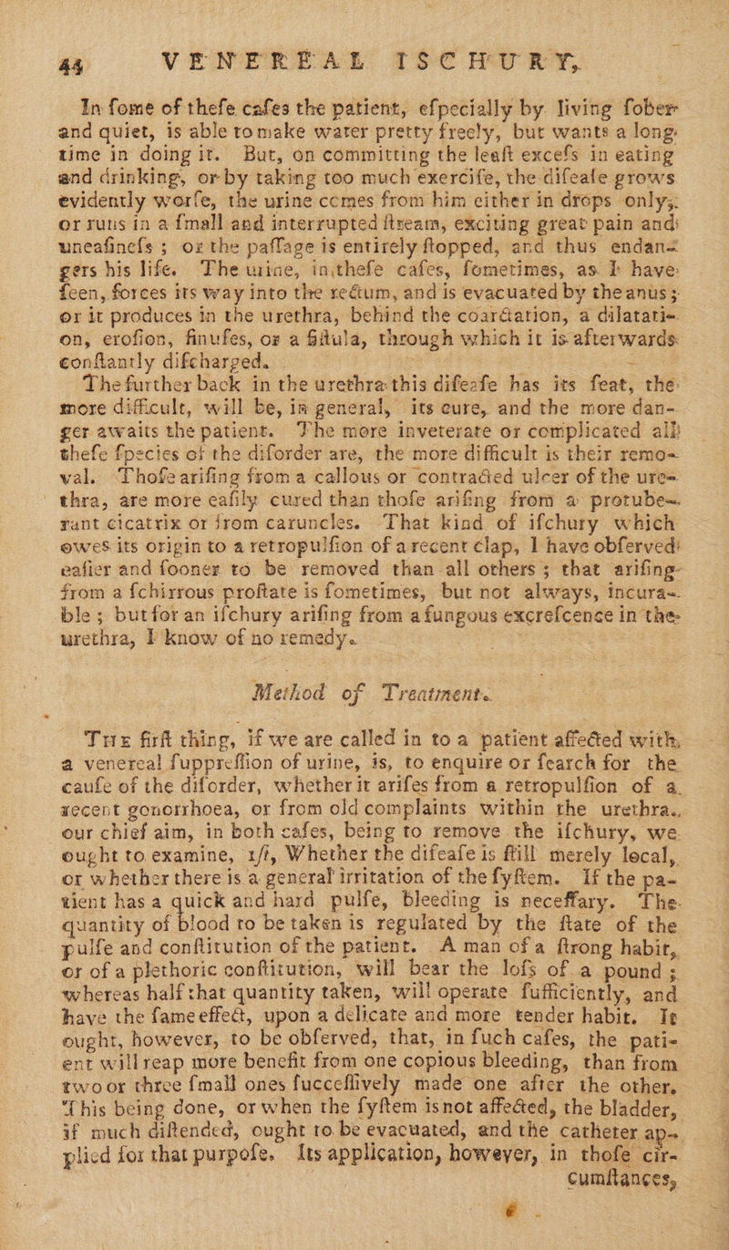 In fome of thefe cafes the patient, efpecially by. living fober and quiet, is able romake water pretty freely, but wants a long. time in doing it. But, an committing the leaft excefs in eating and drinking, or by taking too much exercife, the difeafe grows evidently worfe, the urine ccmes from him either in drops only, or runs in afmall and interrupted ftream, exciting great pain and: uneafinefs ; oz the paflage is entirely flopped, and thus endan= gers his life. The wine, inithefe cafes, fometimes, as. i have feen, forces its way into the rectum, and is evacuated by theanus; or it produces in the urethra, behind the coar@ation, a dilatati+ on, erofion, finufes, ox a Gitula, through which it 1s afterwards ¢onflantly difcharged. | pa 8 The further back in the urethra this difeafe has its feat, the more difficult, will be, im general, its eure, and the more dan- ger awaits the patient. Vhe more inveterate or complicated alk thefe fpecies of the diforder are, the more difficult is their remo- wal. ‘Thofearifing froma callous or contraded ulcer of the ure= thra, are more eafily cured than thofe arifing from a protube= rant cicatrix or jrom caruncles. That kind of ifchury which ewes its origin to a retropulfion of arecent clap, 1 have obferved: vafier and fooner to be removed than all others 3 that arifing~ from a {chirrous proftate is fometimes, but not always, Incura-. ble; butfor an ifchury arifing from afungous excrefcence in the urethra, I know of no remedy. gk S45 Method of Treatment. Tre firf thing, if we are called in to a patient affedted with, a venereal fuppreffion of urine, is, to enquire or fearch for the caufe of the diforder, whether it arifes from a retropulfion of a. wecent gonorrhoea, or from old complaints within the urethra. our chief aim, in both cafes, being to remove the ifchury, we. ought to.examine, 1/t, Whether the difeafe is fill merely local, or whether there is a general irritation of thefyftem. If the pa- tient has a quick and hard pulfe, bleeding is neceffary. The. quantity of blood to be taken is regulated by the ftate of the pulfe and conflitution of the patient. A man ofa ftrong habir, or of a plethoric conftitution, will bear the lofs of a pound ; whereas half shat quantity taken, will operate fufficiently, and have the fameeffect, upon a delicate and more tender habit. Ie ought, however, to be obferved, that, in fuch cafes, the pati- ent willreap more benefit from one copious bleeding, than from twoor three fmall ones fucceflively made one after the other, This being done, or when the fyftem is not affeced, the bladder, if much diftended, ought to be evacuated, and the catheter ap. plied for that purpofe, Its application, howeyer, in thofe cir- | | cumfan¢es, m8