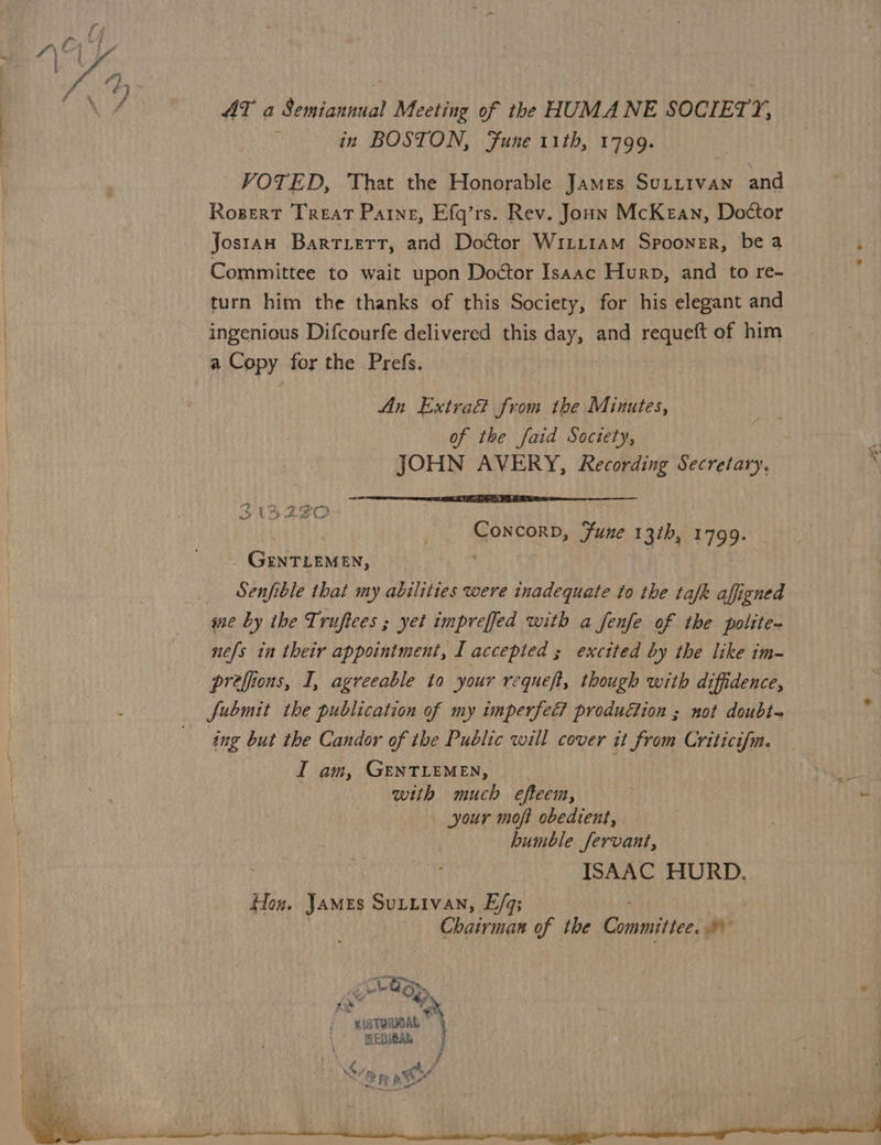 AT a Semiannual Meeting of the HUMANE SOCIETY, in BOSTON, Fune 11th, 1799. VOTED, That the Honorable James Sutitvan and Rogert Treat Paine, Efq’rs. Rev. Joun McKean, Doctor Jostan Bartiert, and Doctor Witit1aM Spooner, be a Committee to wait upon Doctor Isaac Hurp, and to re- turn him the thanks of this Society, for his elegant and ingenious Difcourfe delivered this day, and requeft of him a Copy for the Prefs. . | An Extra from the Minutes, of the faid Society, JOHN AVERY, Recording Secretary. | Concorp, Fune 13th, 1799. GENTLEMEN, ’ _ Senfible that my abilities were inadequate to the tafk affigned qe by the Truftees ; yet impreffed with a fenfe of the polite- nefs in their appointment, I accepted ; excited by the like im- preffions, I, agreeable to your requeft, though with diffidence, fubmit the publication of my imperfec? produGion ; not doubt- ing but the Candor of the Public will cover it from Criticifm. I am, GENTLEMEN, | ue with much efteem, t your moft obedient, humble fervant, ISAAC HURD. Hog. James Suttivan, E/q; Chairman of the Committee. a a ee v <Lo Oy C ¥ “1gTURIOAL } MEDIOAL of . j < ra at - <8 pe ph