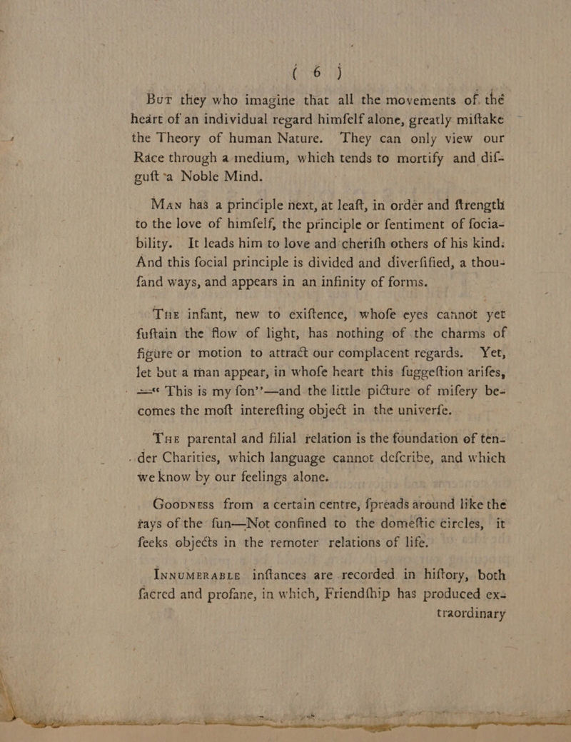 But they who imagine that all the movements of. thé heart of an individual regard himfelf alone, greatly miftake the Theory of human Nature. They can only view our Race through a medium, which tends to mortify and dif= guft*a Noble Mind. Maw ha’ a principle next, at leaft, in order and ftrength to the love of himfelf, the principle or fentiment of focia- bility. It leads him to love and cherifh others of his kind: And this focial principle is divided and diverfified, a thou- fand ways, and appears in an infinity of forms. Tne infant, new to éxiftence, whofe eyes cannot yet fuftain the flow of light, has nothing of .the charms of figure or motion to attract our complacent regards. Yet, let but a man appear, in whofe heart this fuggeftion arifes, - =< This is my fon’’—and the little picture of mifery be- comes the moft interefting object in the univerfe. Tue parental and filial relation is the foundation of ten= — _ der Charities, which language cannot defcribe, and which we know by our feelings alone. Goopness from a certain centre, fpreads around like the rays of the fun—Not confined to the domeftic circles, it feeks objects in the remoter relations of life. 