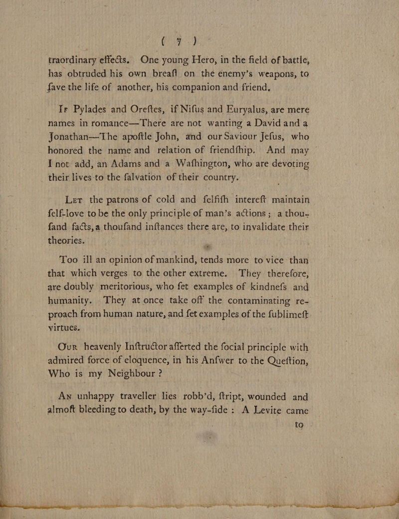 al, os  (4) traordinary effects. One young Hero, in the field of battle, has obtruded his own breaft on the enemy’s weapons, to fave the life of another, his companion and friend, Ir Pylades and Oreftes, if Nifus and Euryalus, are mere names in romance—There are not wanting a Davidanda Jonathan—The apoftle John, and our Saviour Jefus, who honored the name and relation of friendfhip. And may I not add, an Adams and a Wafhington, who are devoting Let the patrons of cold and felfifh intereft maintain felf-love to be the only principle of man’s actions; a thou- {and facts,a thoufand inftances there are, to invalidate their theories. Too ill an opinion of mankind, tends more to vice than that which verges to the other extreme. They therefore, are doubly meritorious, who fet examples of kindnefs and humanity. They at once take off the contaminating re- proach from human nature, and fet examples of the fublimeft virtues. | Our heavenly Inftructor afferted the focial principle with admired force of eloquence, in his Anfwer to the Queftion, Who is my Neighbour ? | : Aw unhappy traveller lies robb’d, ftript, wounded and almoft bleeding to death, by the way-fide : A Levite came to