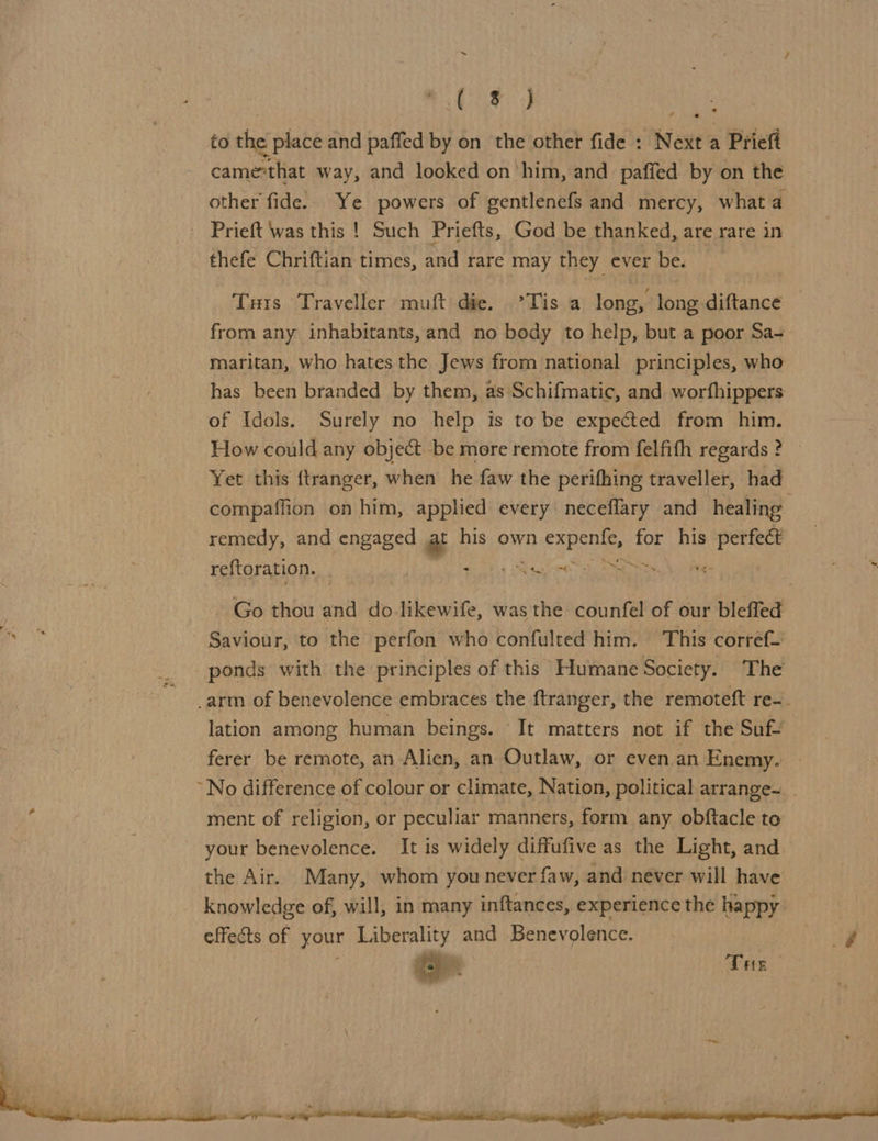 Met) Mek to the place and paffed by on the other fide : Next a Prieft came“that way, and looked on ‘him, and _ paffed by on the other fide. Ye powers of gentlenefs and mercy, what a - Prieft was this ! Such Priefts, God be thanked, are rare in thefe Chriftian times, and rare may they ever be. Tus Traveller muft die. °Tis a long, long diftance from any inhabitants, and no body to help, but a poor Sa- maritan, who hates the Jews from national principles, who has been branded by them, as Schifmatic, and worfhippers of Idols. Surely no help is to be expected from him. How could any object be more remote from felfith regards ? Yet this {tranger, when he faw the perifhing traveller, had compaffion on him, applied every neceffary and healing remedy, and engaged at his own eee for pie Atte reftoration. | : Ste ‘ Go thou and do likewife, was the counfel of our bleffed Saviour, to the perfon who confulted him. This corref— ponds with the principles of this Humane Society. The .arm of benevolence embraces the f{tranger, the remoteft re-. lation among human beings. It matters not if the Suf- ferer be remote, an Alien, an Outlaw, or even an Enemy. | ~No difference of colour or climate, Nation, political arrange~ ment of religion, or peculiar manners, form any obftacle to your benevolence. It is widely diffufive as the Light, and the Air. Many, whom you never faw, and never will have knowledge of, will, in many inftances, experience the happy effects of your Liberality and Benevolence. ae The