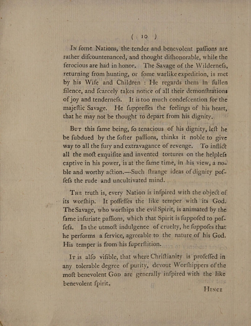 In fome Nations, the tender and benevolent paffions aré rather difcountenanced, and thought difhonorable, while the ferocious are had in honor. The Savage of the Wildernefs, returning from hunting, or fome warlike expedition, is met by his Wife and Childten : He regards them in’ fullen filence, and fcarcely takes notice of all their demonftrations of joy and tendernefs. It istoo much condefcention for the majeftic Savage. He fuppreffes the feelings of his heart, that he may not be thought to depart from his dignity. Burt this fame being, fo tenacious of his dignity, left he be fubdued by the fofter paffions, thinks it noble to give way to all the fury and extravagance of revenge. To inflict all the moft exquifite and invented tortures on the helplefs captive in his power, is at the fame time, in his view, a no- ble and worthy action.—Such ftrange ideas of dignity pof- fefs the rude and uncultivated mind. Tue truth is, every Nation is infpired with the object of - its worfhip. It poffeffes the like temper with its God. The Savage, who worfhips the evil Spirit, is animated by the fame infuriate paffions, which that Spirit is fuppofed to pof- fefs. Inthe utmoft indulgence of cruelty, he fuppofes that he performs a fervice, agreeable to the nature of his God. His. temper is from his fuperftition. Iris alfo vifible, that where Chriftianity is’ profeifed in any tolerable degree of purity, devout Worfhippers of the moft benevolent Gop are generally infpired with the like benevolent fpirit. : 2 Hence