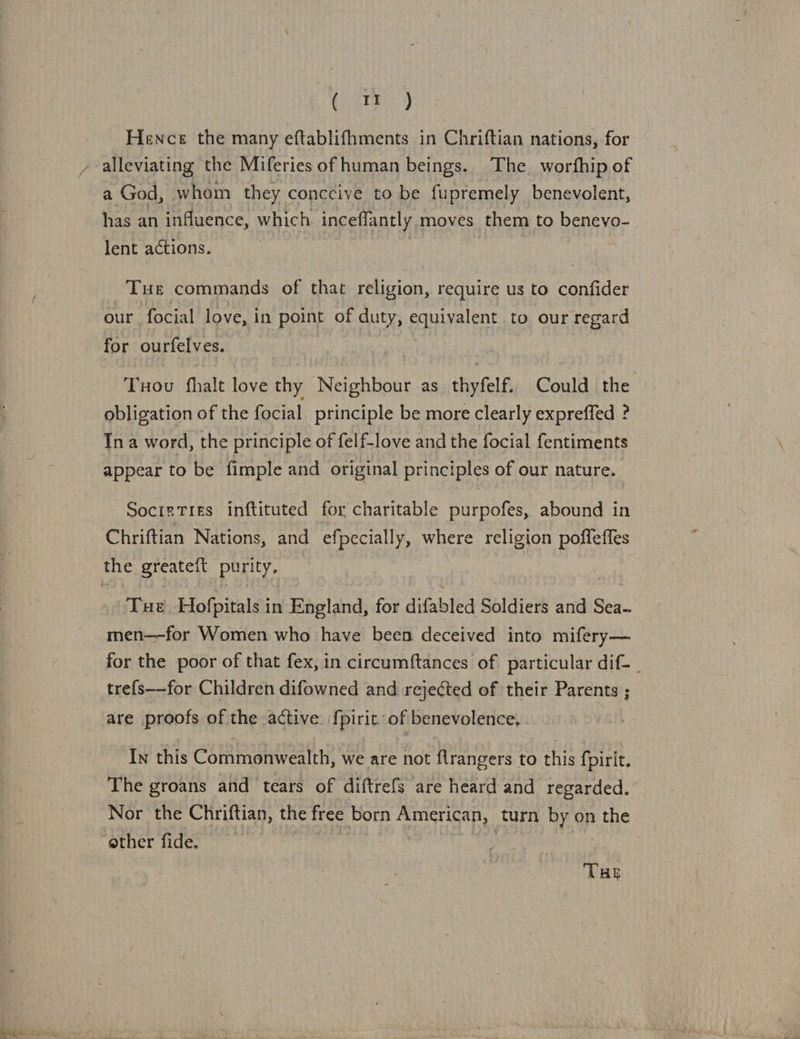 Gree) Hence the many eftablifhments in Chriftian nations, for y alleviating the Miferies of human beings. The. worthip of a God, whom they conccive to be fupremely benevolent, has an influence, which inceffantly moves them to benevo-. lent actions. } | Tue commands of that religion, require us to confider our focial love, in point of Eee equivalent to our regard for ourfelves. Tod fhalt love thy Neighbour as thyfelf. Could the obligation of the focial principle be more clearly expreffed ? Ina word, the principle of felf-love and the focial fentiments appear to be fimple and original principles of our nature. SocizTies inftituted for charitable purpofes, abound in Chriftian Nations, and efpecially, NEE: religion poffeffes the greateit purity. THE Hofpitals i in England, for difabled Soldiers and Sei meric for Women who have been deceived into mifery— for the poor of that fex, in circumftances of particular dif- | trefs—for Children difowned and rejected of their Parents ; are proofs of the active. f{pirit of benevolence, In this Commonwealth, we are not flrangers to this {pirit. The groans and tears of diftrefs are heard and regarded. Nor the Chriftian, the free born American, turn by on the ether fide. | THE