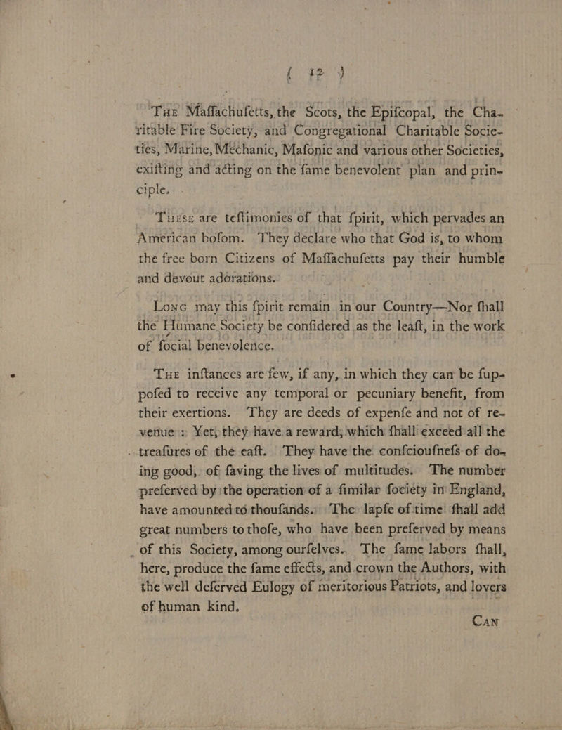  (wy Tur Maffachuletts, the Scots, the Epifcopal, the Cha- ritable Fire Society, and Congregational Charitable Socie- ties, Marine, Mechanic, Mafonic and various other Societies, exifting and acting on the fame benevolent plan and prin- ciple. Tuess are teftimonies of that fpirit, which pervades an American bofom. They declare who that God is, to whom the free born Citizens of Maflachufetts pay their humble and devout adorations. | Lone may this fpirit remain in our Country—Nor fhall the Humane Society be confidered as the eat, in the work of Ge benevolence. - Tue inftances are few, if any, in which they can be fup- pofed to receive any temporal or pecuniary benefit, from their exertions. ‘They are deeds of expenfe and not of re- venue : Yet, they have:a reward; which fhall' exceed all the . treafures of the eaft. They have the confcioufnefs of do- ing good, of faving the lives of multitudes. The number preferved bythe operation of a fimilar fociety in England, have amounted to thoufands.. The lapfe of time fhall add great numbers to thofe, who have been preferved by means _ of this Society, among ourfelves.. The fame labors fhall, here, produce the fame effects, and.crown the Authors, ie the well deferved Eulogy of meritorious Patriots, and lovers of human kind. Can