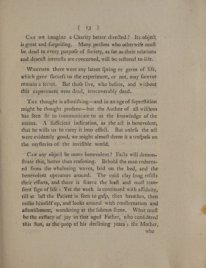 G43 Can we imagine a Charity better directed? Its object is great and furprifing. Many perfons who otherwife mutt be. dead to every purpofe of fociety, as far as.their relations and deareft interefts are.concerned, will be reftored to life. Werner there were any latent {pring or germ of life, which gave fuccefs to the experiment, or not, may forever remain a fecret. ‘But thofe live, who before, and without this experiment were dead, irrecoverably dead. . Tue thought is aftonifhing—and in an age of fuperftition might be thought profane—but the Author of all wifdom has feen fit to communicate to us the knowledge of the means. A fufficient indication, as the act is benevolent, that he wills us to carry it into effect. But unlefs the act . were evidently good, we might almoft deem it a trefpafs on the myfteries of the invifible world, Caw any object be more benevolent? Facts will demon- ftrate this; better than reafoning. Behold the man redeem- ed from the whelming waves, laid on the bed, and the benevolent operators around. The cold. clay long refifts their efforts, and there is fcarce the leaft and moft tranz fient fign of life ; Yet the work is continued with affiduity, till'at laft the Patient is feen to gafp, then breathes, then raifes himfelf up, and looks around with confternation and aftonifhment, wondering at the folemn fcene. What muft be the exftacy of joy in that aged Father, who confidered ‘ this Son, as'the’prop of his declining’ years ; the Mother, “8 who 