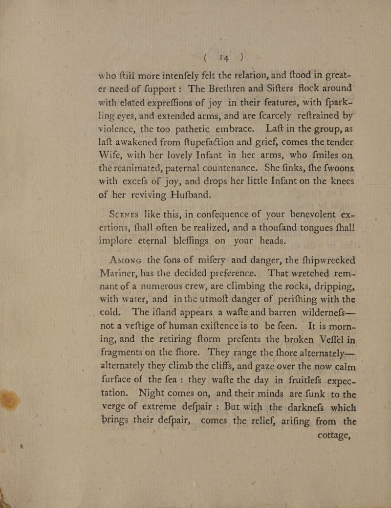 A eo who {till more intenfely felt the relation, and {tood in great- er need of fupport : The Brethren and Sifters flock around with elated expreffions of joy in their features, with fpark- ling eyes, and extended arms, and are fcarcely reftrained by violence, the too pathetic embrace. Laft in the group, as laft awakened from ftupefaction and grief, comes the tender Wife, with her lovely Infant in her arms, who fmiles on the reanimated, paternal countenance. She finks, fhe fwoons with excefs of joy, and drops her little Infant on the knees ef her reviving Hufband. Scenes like this, in confequence of your benevclent ex- ertions, fhall often be realized, and a thoufand tongues fhall | implore eternal bleffings on your heads. Amonc the fons of mifery and danger, the fhipwrecked Mariner, has the decided preference. That wretched rem- nant of a numerous crew, are climbing the rocks, dripping, with water, and inthe utmoft danger of perifhing with the cold. The ifland appears a wafte.and barren wildernefs— not a veftige of human exiftenceis to be feen. It is morn- ing, and the retiring ftorm prefents the broken Veffel in | fragments on the fhore. They range the fhore alternately— alternately they climb the cliffs, and gaze over the now calm furface of the fea: they wafte the day in fruitlefs expec- tation. Night comes on, and their minds are funk to the verge of extreme defpair : But with the darknefs which brings their defpair, comes the relief, arifing from the cottage,