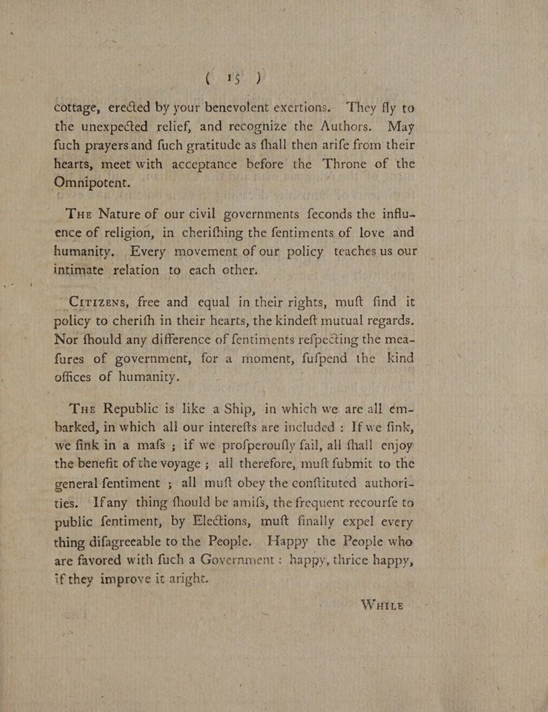 CP st) cottage, erected by your benevolent exertions. They fly to the unexpected relief, and recognize the Authors. May fuch prayers and fuch gratitude as fhall then arife from their hearts, meet with acceptance before the Throne of the Omnipotent. Tue Nature of our civil governments feconds the influ- ence of religion, in cherifhing the fentiments of love and humanity. Every movement of our policy teaches us our intimate relation to each other. | Crrizens, free and equal in their rights, muft find it policy to cherifh in their hearts, the kindeft mutual regards. Nor fhould any difference of fentiments refpecting the mea- fures of government, fer a moment, fufpend the kind offices of humanity. Tue Republic is like a Ship, in which we are all ¢m- barked, in which all our interefts are included : If we fink, _we fink in a mafs ; if we profperoufly fail, all fhall enjoy the benefit of the voyage ; all therefore, muft fubmit to the general fentiment ; all muft obey the conftituted authori- ties. Ifany thing fhould be amifs, the frequent recourfe to public fentiment, by Elections, muft finally expel every thing difagreeable to the People. Happy the People who are favored with fuch a Government: happy, thrice happy, if they improve it anghte. | WHILE