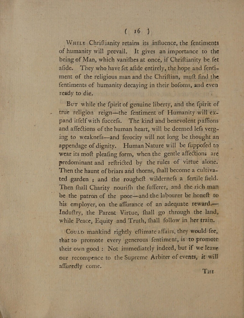 Wuixe Chriflianity retains its influence, the fentiments of humanity will prevail. It gives an importance to the being of Man, which vanifhes at once, if Chriftianity be fet afide. They who have fet afide entirely, the hope and fenti-~ ment of the religious man and the Chriftian, muft find the fentiments of humanity decaying in their bofoms, and even ready to die. Bur while the fpirit of genuine liberty, and the {pirit of tfue religion reign—the fentiment of Humanity will ex- pand itfelf with fuccefs. The kind and benevolent paffions and affections of the human heart, will be deemed lefs verg- ing to weaknefs—and ferocity will not long be thought an appendage of dignity. Human Nature will be fuppofed to | wear its moft pleafing form, when the gentle affections are predominant and reftricted by the rules of viftue alone. Then the haunt of briars and thorns, fhall become a cultiva- ted garden ; and the rougheft wildernefs a fertile field. Then fhall Charity nourifh the fufferer, and the rich man be the patron of the poor—and the labourer be honeft to his employer, on the affurance of an adequate reward.— Induftry, the Parent Virtue, fhall go through the land, while Peace, Equity and Truth, fhall follow in her train. Coup mankind rightly eftimate affairs, they would fee, that to promote every generous fentiment, is to promote their own good : Not immediately indeed, but if we leave our recompence to the Supreme Arbiter of events, it wil affuredly come. THE