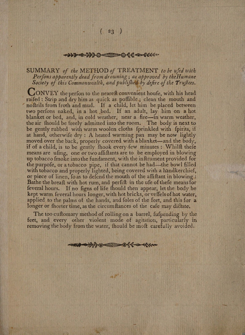 SUMMARY of the METHOD of TREATMENT 10 be u/ed with Society of this Commonwealth, and publifhed by defire of the Truftees. ONVEY the perfon to the neareft convenient houfe, with his head \ noftrils from froth and mud. If a child, let him be placed between two perfons naked, in a hot .bed. If an adult, lay him on a hot blanket or bed, and, in cold weather, near a fire—in warm weather, the air fhould be freely admitted intothe room. The body is next to be gently rubbed eid warm woolen cloths {prinkled with fpirits, if at hand, otherwife dry : A heated warming pan may be now lightly moved over the back, properly covered with a blanket—and the body, if of achild, is to be gently fhook every-few minutes: Whilft thefe means are ufing, one or twoafliftants are to be employed in blowing up tobacco fmoke into the fundament, with the inftrument provided for the purpofe, or atobacco pipe, if that cannot be had---the bowl filled with tobacco and properly lighted, being covered with a handkerchief, or piece of linen, foas to defend the mouth of the affiftant in blowing : Bathe the breaft with hot rum, and perfift in the ufe of thefe means for feveral hours. Ifno figns of life {hould then appear, let the body be kept warm, feveral hours longer, with hot bricks, or veffels of hot water, applied to the palms of the hands, and foles of the feet, and this for a Jonger or fhorter time, as the circumftances of the cafe may diétate. The too cuftomary method of rolling ona barrel, fufpending by the feet, and every other violent mode of agitation, particularly in