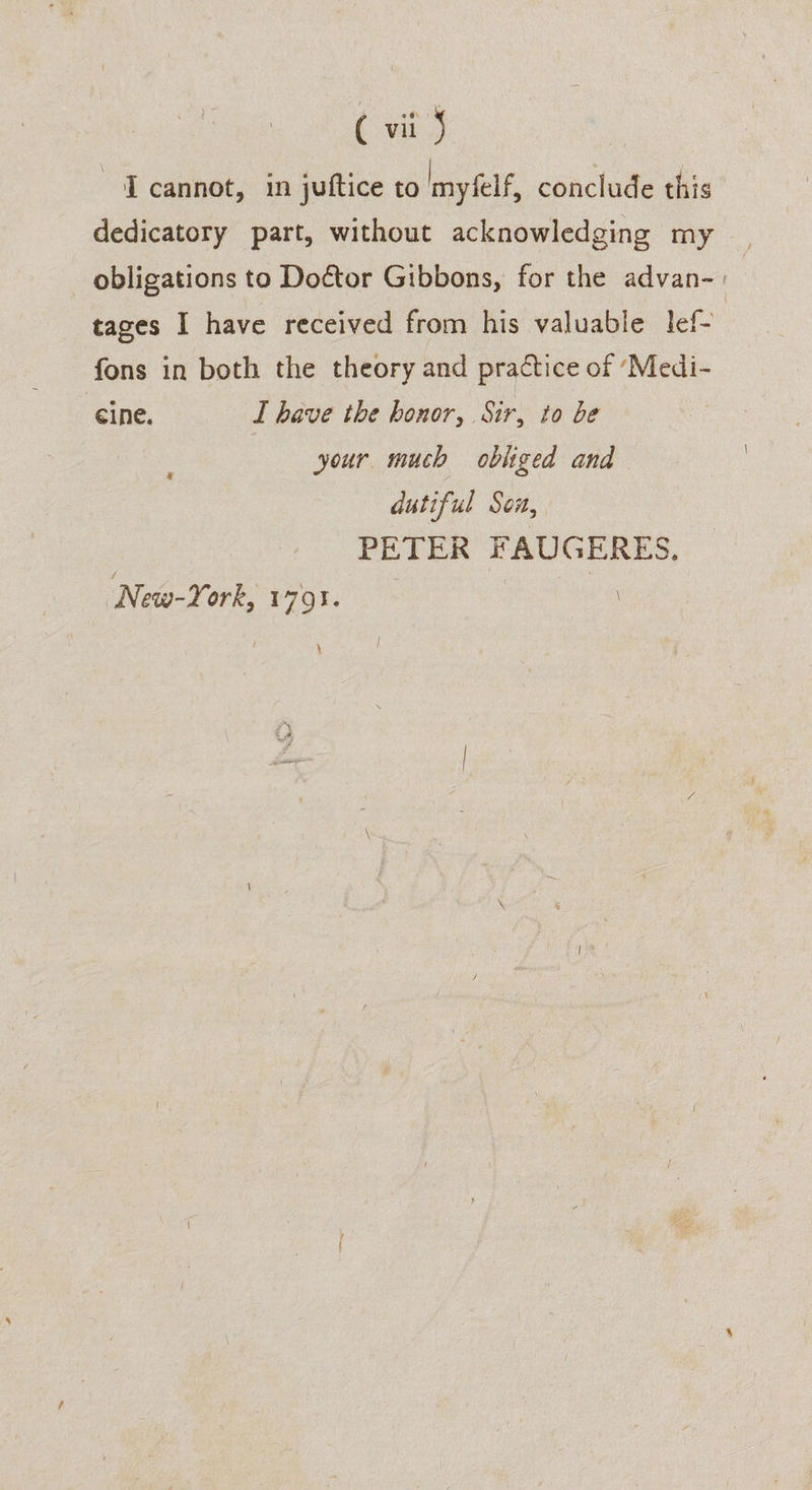 IT cannot, in jutftice to Imyfelf, conclude this dedicatory part, without acknowledging my obligations to Doctor Gibbons, for the advan- | tages I have received from his valuable lef- fons in both the theory and practice of ‘Medi- eine. I have the honor, Sir, to be your much obliged and dutiful Son, PETER FAUGERES. New-York, 1791. | i