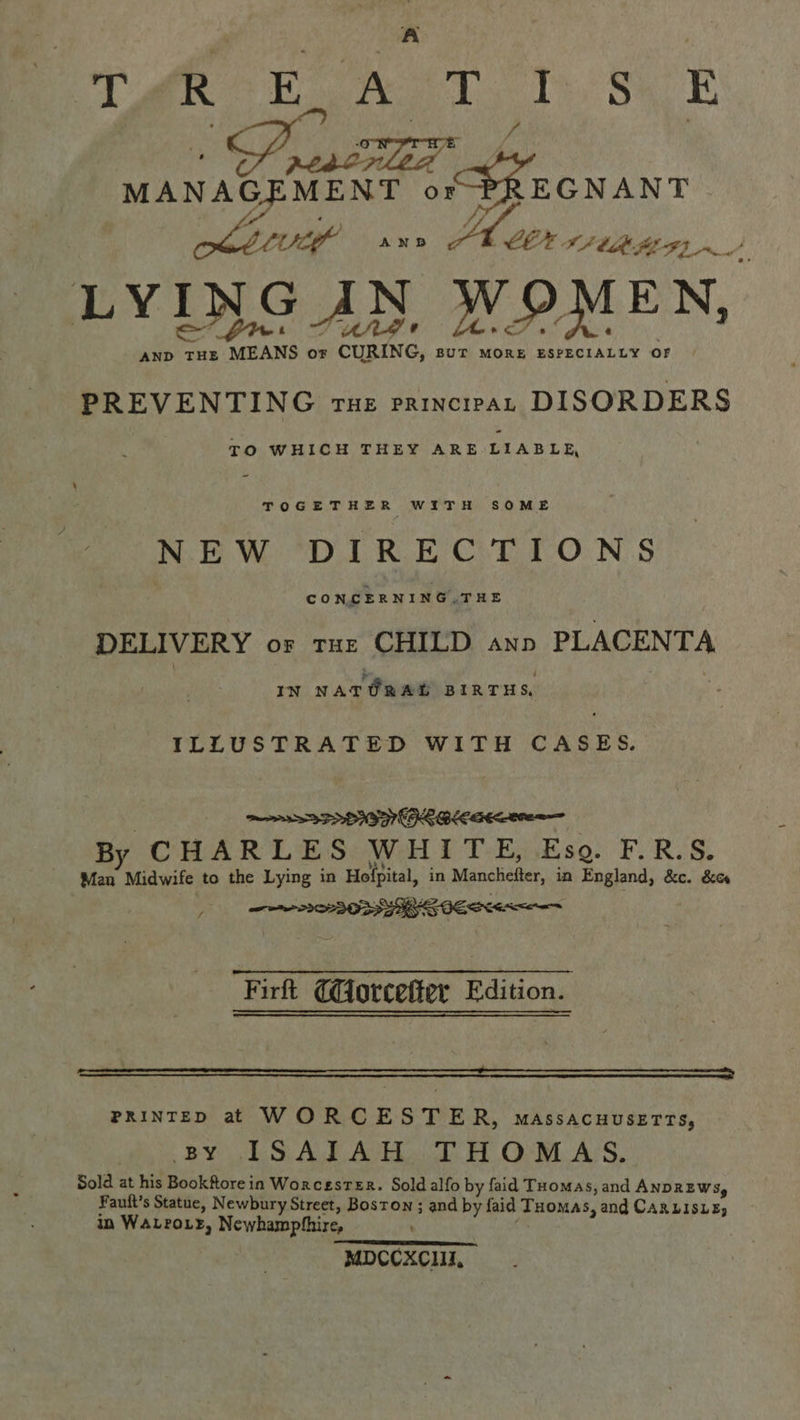 BT ae EN Th, Sh E MANAGEMENT or PREGNANT (fo , ) “, tft tof AND EX IF bt FE 7, of Bg eg LYING AN WOMEN, AnD tHE MEANS or CURING, sut more ESPECIALLY OF PREVENTING Tue PRINCIPAL DISORDERS TO WHICH THEY ARE LIABLE, - TOGETHER WITH SOME NEW DIRECTIONS CONCERNING.THE DELIVERY or tur CHILD ann PLACENTA ® j IN NATURAL BIRTHS, ILLUSTRATED WITH CASES. By CHARLES WHITE, Eso. F.R.S. Man Midwife to the Lying in Hofpital, in Manchefter, in England, &amp;c. &amp;es Firft CGorcefter Edition. AEE RSET NS AE SEE LETRAS ENE RRS SOE Rn Ve PRINTED at WORCESTER, massacuusetts, BY ISAIAH THOMAS. Sold at his Bookftore in WorcestER. Sold alfo by faid Txomas, and ANDREWS, Fauft s Statue, Newbury Street, Boston ; and by faid Tuomas, and CARLISLE, in WALroLE, Newhamphhire, i: MDCCXCIII,