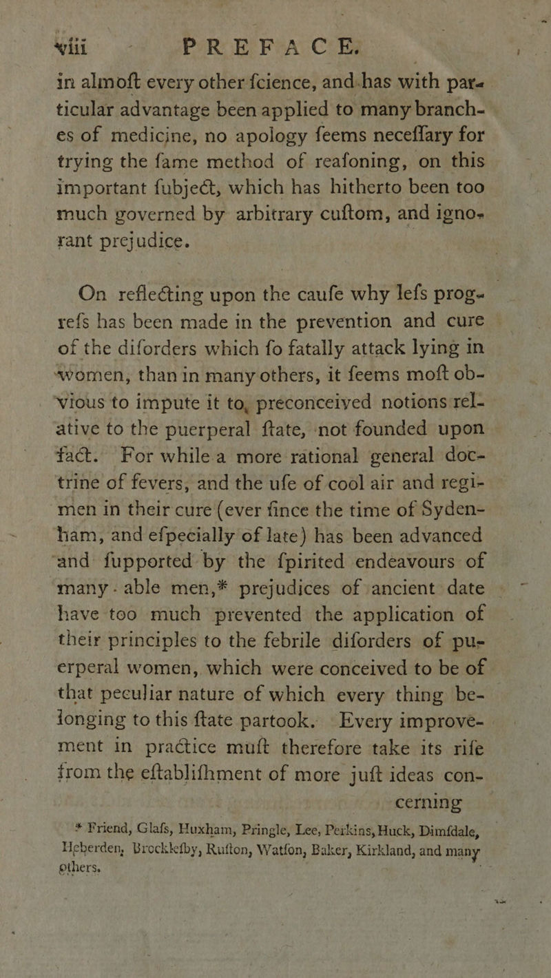 wii - PREFACE, in almoft every other fcience, and.has with pare es of medicine, no apology feems neceflary for trying the fame method of reafoning, on this important fubject, which has hitherto been too much governed by arbitrary cuftom, and igno- rant prejudice. 7 of the diforders which fo fatally attack lying in “women, than in many others, it feems moft ob- vious to impute it to, preconceived notions rel- ative to the puerperal ftate, not founded upon fact. For while a more rational general doc- trine of fevers, and the ufe of cool air and regi- men in their cure (ever fince the time of Syden- ham, and efpecially of late) has been advanced ‘and fupported by the fpirited endeavours of many - able men,* prejudices of ancient date have too much prevented the application of their principles to the febrile diforders of pu- erperal women, which were conceived to be of that peculiar nature of which every thing be- longing to this flate partook. Every improve- ment in practice muft therefore take its rife cerning * Friend, Glafs, Huxham, Pringle, Lee, Perkins, Huck, Dimfdale, Heberden, Brocklefby, Rufton, Watfon, Baker, Kirkland, and many others,