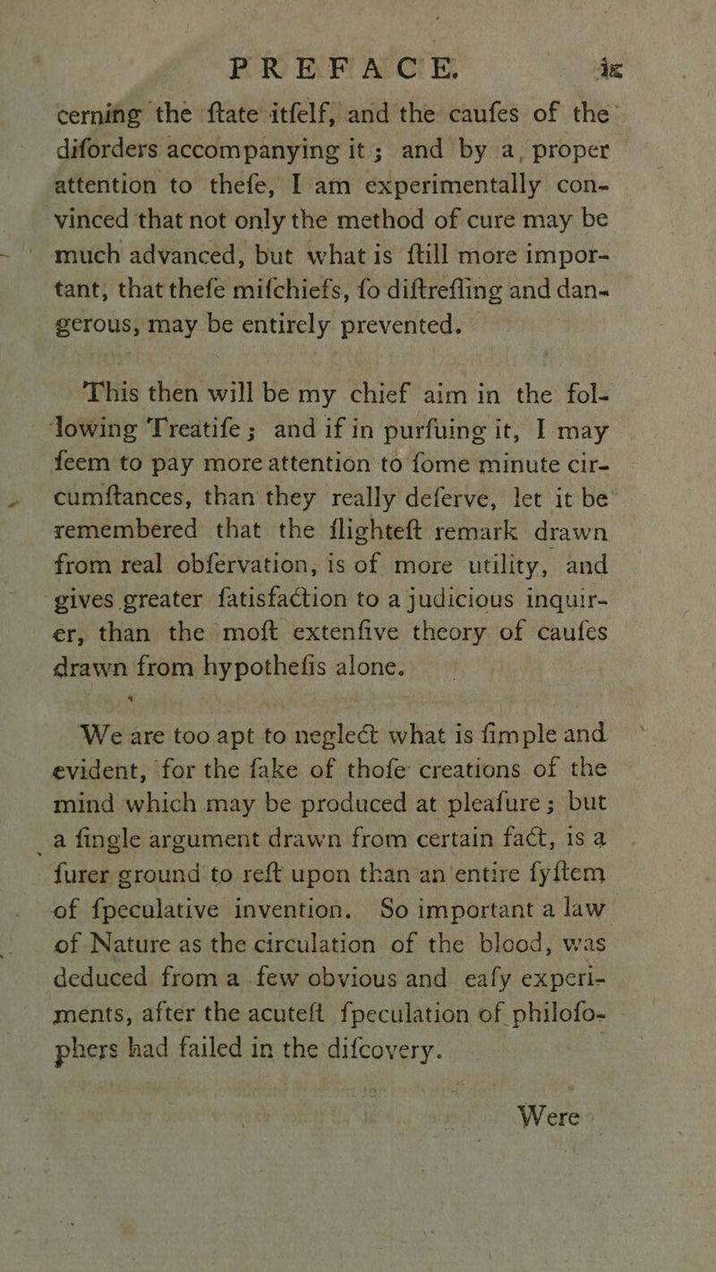 POR) E. Fi AvCl E, dz cerning the ftate itfelf, and the caufes of the diforders accompanying it; and by a, proper attention to thefe, I am experimentally con- vinced that not only the method of cure may be much advanced, but what is {till more impor- tant, that thefe mifchiefs, fo diftrefling and dan- gerous, may be entirely prevented. This then will be my chief aim in the fol- lowing Treatife; and if in purfuing it, I may feem to pay moreattention to fome minute cir- cumftances, than they really deferve, let it be remembered that the flighteft remark drawn from real obfervation, is of more utility, and gives greater fatisfaction to a judicious inquir- er, than the moft extenfive theory of caufes drawn from hypothefis alone. We are too apt to neglect what is fimple and evident, for the fake of thofe creations of the mind which may be produced at pleafure ; but _a fingle argument drawn from certain fact, is a furer ground to reft upon than an ‘entire fyftem of fpeculative invention. So important a law. of Nature as the circulation of the blood, was deduced froma few obvious and eafy experi- ments, after the acuteft fpeculation of philofo- phers had failed in the difcovery. : Were ~ ‘