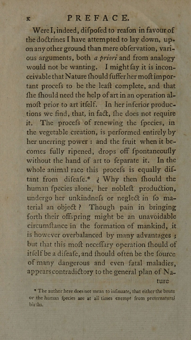 Werel, indeed, difpofed to reafon in favour of the doctrines I have attempted to lay down, ups on any other ground than mere obfervation, vari- ous arguments, both a priorz and from analogy would not be wanting. I might fay it is incon- ceivable that Nature fhould fuffer her moftimpor- tant procefs to be the leaft complete, and that fhe fhould need the help of art in an operation al- moft prior to art itfelf. In her inferior produc- tions we find, that, in fact, fhe does not require it. The procefs of renewing the f{pecies, in the vegetable creation, 1s performed entirely by her unerring power: and the fruit when it be- comes fully ripened, drops off fpontaneouily without the hand of art to feparate it. In the whole animal race this procefs is equally dif- tant from difeafe.* ¢ Why then fhould the human fpecies alone, her nobleft production, undergo her unkindnefs or neglect in fo ma- terial an object?) Though pain in bringing forth their offspring might be an unavoidable circumftance in the formation of mankind, it is however overbalanced by many advantages ; but that this moft neceflary operation fhould of itfelf be a difeafe, and fhould often be the fource of many dangerous and even fatal maladies, appearscontraditory to the general plan of Na- ture. * The author here does not mean to infinuate, that either the brute or the human fpecies are at all times exempt from preternatural births.
