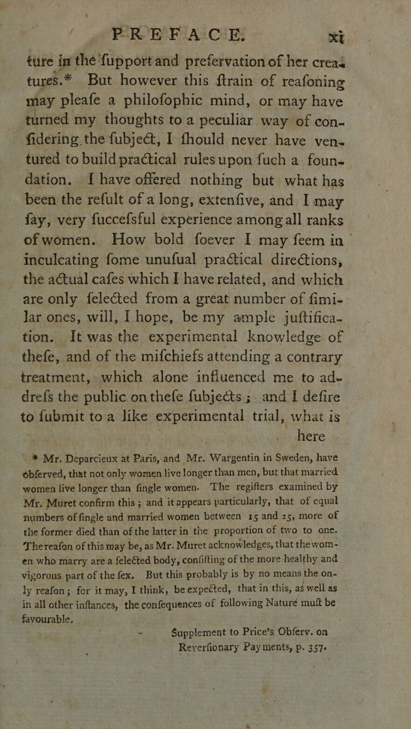 PREFACE. Xt ture in the fupport and prefervation of her creas. tures.* But however this ftrain of reafoning may pleafe a philofophic mind, or may have turned my thoughts toa peculiar way of con- fidering the fubject, I fhould never have ven. tured to build practical rules upon fuch a foun. dation. {have offered nothing but what has been the refult of a long, extenfive, and I may fay, very fuccefsful experience among all ranks of women. How bold foever I may feem in| inculcating fome unufual practical directions, the actual cafes which I have related, and which are only felected from a great number of fimi- Jar ones, will, I hope, be my ample juftifica- tion. It was the experimental knowledge of thefe, and of the mifchiefs attending a contrary treatment, which alone influenced me to ad- drefs the public onthefe fubjects ; and I defire to fubmit to a like experimental trial, what is” | here - % Mr. Deparcieux at Paris, and Mr. Wargentin in Sweden, have obferved, that not only women live longer than men, but that married women live longer than fingle women. The regifters examined by Mr. Muret confirm this ; and it appears particularly, that of equal numbers of fingle and married women between 15 and 25, more of the former died than of the latter in the proportion of two to one. The reafon of this may be, as Mr. Muret acknowledges, that the wom- en who marry area felected body, confifting of the more healthy and vigorous part of the fex. But this probably is by no means the on- ly reafon; for it may, I think, be expected, that in this, as well as in all other inftances, the confequences of following Naturé muft be favourable, - # Supplement to Price’s Obferv. on Reyerfionary Pay ments, p. 357°