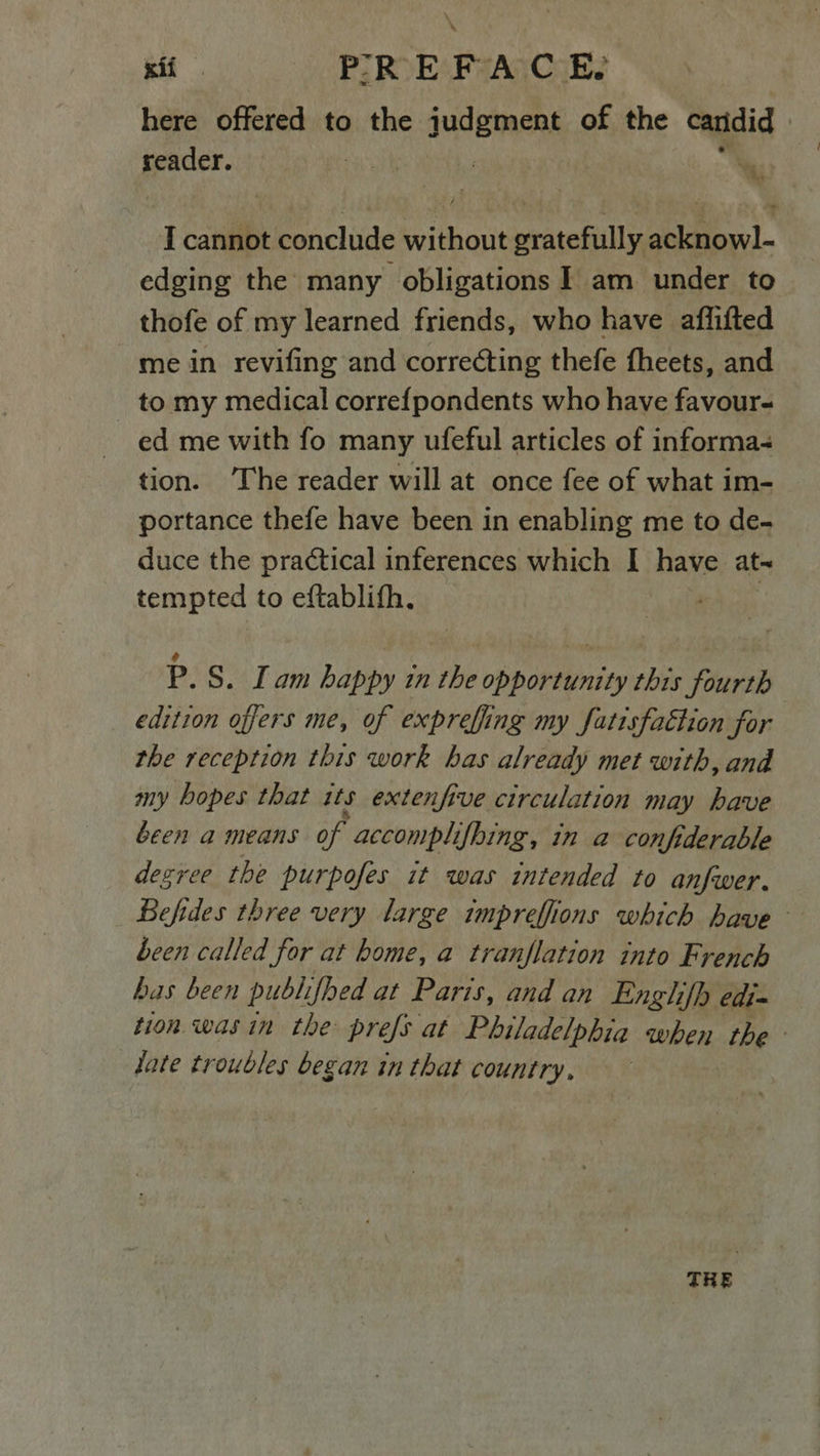 xif PREFACE here offered to the judgment of the canidid | reader. ct | i; I cannot conclude without gratefully acknowl- edging the many obligations I am under to thofe of my learned friends, who have aflifted me in revifing and correcting thefe fheets, and to my medical corre{pondents who have favour- ed me with fo many ufeful articles of informa- tion. ‘The reader will at once fee of what im- portance thefe have been in enabling me to de- duce the practical inferences which I have at- tempted to eftablith. P.S. Lam happy in the opportunity this fourth edition offers me, of expreffing my fatisfattion for the reception this work has already met with, and my hopes that 1ts extenfive circulation may have been a means of accomplifhing, in a confiderable degree the purpofes it was intended to anfwer. Befides three very large impreffions which have been called for at home, a tranflation into French has been publifhed at Paris, and an Englifh edi= tion was in the prefs at Philadelphia when the date troubles began in that country, TRE