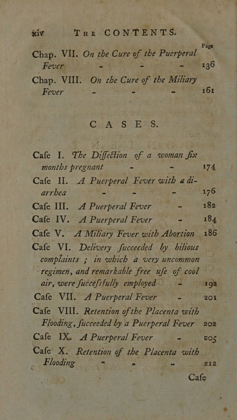 Page Chap. VII. On the C ure of the Puerperal Fever — ~ ~ ~ 136 Chap. VIII. On the Cure of the Miliary Bever - - aa 161 Gis A Si dees: Cafe I. The Diffettion of a iar Six months pregnant - mie 174 Cafe II. A Puerperal Fever with a d- arrhea aaa hoe (iis 176 Cafe III. A Puerperal Fever in 182 Cafe IV. A Puerperal Fever - 184 Cafe V. A Miliary Fever with Abortion 186 Cafe VI. Delivery Succeeded by bilious complaints ; in which a very uncommon regimen, and remarkable ‘free ufe of cool air, were Sucee/sfully employed &gt;. = 192 Cafe VII. A Puerperal Fever =~ 201 Cafe VIII. Retention of the Placenta with Flooding, fucceeded by a Puerperal Fever 202 Cafe IX. A Puerperal Fever - SOS Cafe’ X. Retention of the Placenta with Flooding ee - - 212