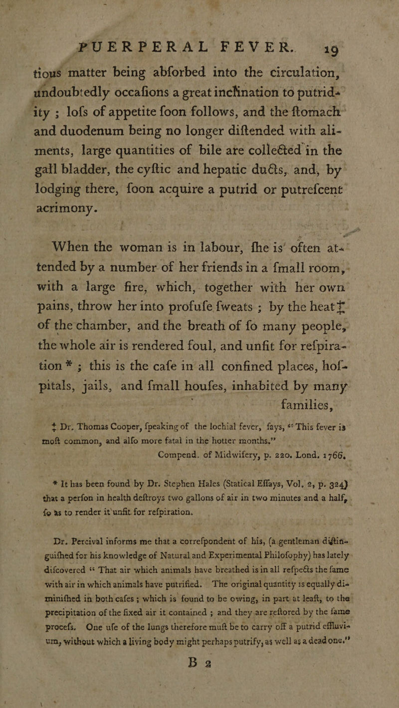 tious matter being abforbed into the circulation, undoubtedly occafions a great incKination to putrid- ity ; lofs of appetite foon follows, and the ftomach” and duodenum being no longer diftended with ali- ments, large quantities of bile are colleéted in the gall bladder, the cyftic and hepatic duéts, and, by: lodging there, foon acquire a putrid or putrefcent acrimony. When the woman is in labour, the is’ often are tended by a number of her friends in a {mall room, with a large fire, which,. together with her own pains, throw her into profufe fweats ; by the heat f of the chamber, and the breath of fo many people, the whole air is rendered foul, and unfit for refpira- tion * ; this is the cafe in all confined places, hof+ pitals, jails, and {mall houfes, inhabited by many | families, + Dr. Thomas Cooper, fpeaking of the lochial fever, fays, ** This fever is moft common, and alfo more fatal in the hotter months.” Compead. of ines p- 220. Lond. 1768, * It has been found by Dr. Stephen Hales (Statical Effays, Vol. 2, p. 324) that a perfon in health deftreys two gallons of air in two minutes and a half, . fg as to render it‘unfit. for refpiration. Dr. Percival informs me that a correfpondent of his, (a. gentleman diftin- guifhed for his knowledge of Natural and Experimental Philofophy) has lately: difcovered “ That air which animals have breathed isin all refpeéts the fame with air in which animals have putrified. The original quantity 1s equally dis minifhed in both cafes ; which is found to be owing, in part at leaft, to the. precipitation of the fixed air it contained ; and they are reftored by the fame procefs. One ufe of the lungs therefore mutt be to carry off a putrid effluvi- um, without which a living body might perhaps putrify, as well as a dead one.” B 2
