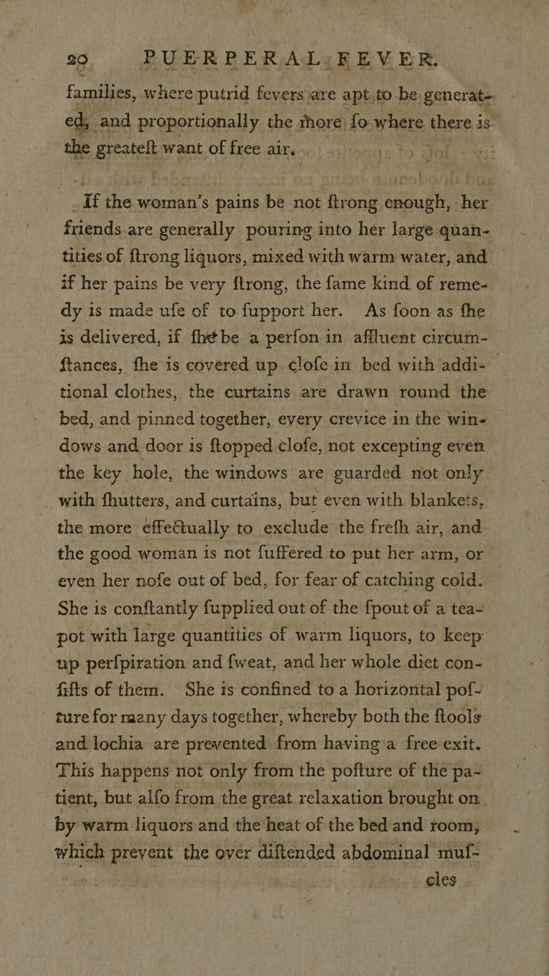 families, where putrid fevers are apt.to be, generat ed, and proportionally the shore) fo whats, there 4s. ' eas want of free air. eto Zoke+ ; If the Bis pains bana {trong enough, her friends are generally pouring into her large quan- tities of {trong liquors, mixed with warm water, and — if her pains be very ftrong, the fame kind of reme- dy is made ufe of to fupport her. As foon as fhe is delivered, if fhébe a perfon in affluent circum- ftances, fhe is covered up clofe in bed with addi- tional clothes, the curtains are drawn round the bed, and pinned together, every crevice in the win- dows and door is ftopped clofe, not excepting even the key hole, the windows are guarded not only _ with fhutters, and curtains, but even with blankets, the more effectually to exclude the frefh air, and- the good woman is not fuffered to put her arm, or even her nofe out of bed, for fear of catching cold. She is conftantly fupplied out of the {pout of a tea~ pot with large quantities of warm liquors, to keep up perfpiration and fweat, and her whole diet con- fifts of them. She is confined to a horizontal pof- ture for raany days together, whereby both the ftools and lochia are prevented) from having a free exit. This happens not only from the pofture of the pa- tient, but alfo fr om the great relaxation brought on. by warm liquors and the heat of the bed and toom, which prevent the over diftended abdominal muf- | cles