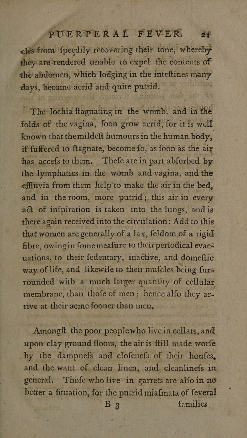 las from’ fpecdily recovering their tone,’ ‘whereby they: aré-rendered unable to expel the contents of - the’ abdomeni, which lodging in the inteftines many days, become acrid and quite putrid. * ' Phe lechia flagnating in the womb, and in the folds of ‘the vagina, foon grow acrid, for it is well known that themildeft humours in the human body, if fuffered to ftagnate, become fo, as foon as the aly has accefs to them, _ Thefe are in part abforbed by the lymphatics inthe womb and-vagina, and the effluvia from them help'to make the air in the bed, and in the room, more putrid; _this air in every a&amp; of infpiration is ‘taken into the lungs, and is there again received into the circulation: Add to this that women are generally. of a lax, feldom of a rigid fibre, owingin fome meafure to their periodical evac- uations, to their fedentary, inactive, and domeftic | way of life, and likewafe to their mufcles being furs rounded with a much larger quantity of cellular membrane, than thofe of men; hence alfo they ate rive at their acme fooner than men, _ Amongft the poor peoplewho live in cellars, and upon clay ground floors, the air is ftill made worfe by the dampnefs and clofenefs of their houfes, and the want. of clean linen, and. cleanlinefs. in general. Thofe'who live in garrets are alfo in no better a fituation, for the putrid miafmata of feveral B83 Go. gt dagmiies .