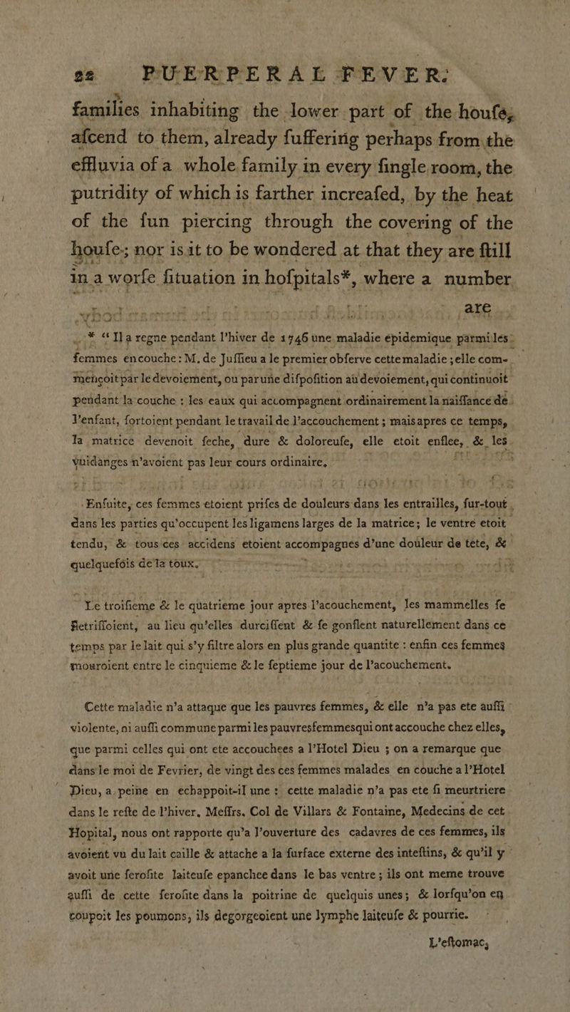 families inhabiting the lower part of the houfe, afcend to them, already fuffering perhaps fromthe effluvia ofa whole family in every fingle room, the putridity of which is farther increafed, by the heat | of the fun piercing through the covering of the houfe; nor isit to be wondered at that they are full coe aH in, a worfe fituation in hofpitals*, where a number whoe M0 * «yy a regne pendant I’ hiver de 1746 une maladie Pidetivd parmiles femmes encouche: M, de Juffieu a le premier obferve cette maladie ; elle com~. ; mencoit par le devoiement, ou parune difpofition au devoiement, qui continuoit pendant la couche ; Jes eaux qui accompagnent ordinairement la naiffance de. Venfant, fortoient pendant le travail de. V’accouchement ; mais apres ce temps, Ta _matrice devenoit feche, dure &amp; doloreufe, elle etoit Fe. &amp;, les ts yoidanges m’avorent he leur cours ordinaire, Pa Pty -Enfuite, ces Becta es Goin erick de douleurs dans les entrailles, fur-tout . dans les parties qu’occupent Jes ligamens larges de la matrice; le ventre etoit . tendu, &amp; tous ces accidens etoient rie pct d’une douleur de tete, &amp; quelquefois dé ta toux, Ye troifieme &amp; le quatrieme jour apres.I’acouchement, les mammelles fe Fletriffoient, au lieu qu’elles durciffent &amp; fe gonflent naturellement dans ce temps par le lait qui s’y filtre alors en plus grande quantite : enfin ces femmes mouroient entre le cinquieme &amp; le feptieme jour de l’acouchement. Cette maladie n’a attaque que les pauvres femmes, &amp; elle n’a pas ete aufii - violente, ni aufli commune parmi les pauvresfemmesqui ont accouche chez elles, que parmi celles qui ont ete accouchees a l’Hotel Dieu ; on a remarque que cans'le moi de Fevrier, de vingt des ces femmes malades en couche a l’Hotel Dieu, a peine en echappoit-il une: cette maladie n’a pas ete fi meurtriere dans le refte de Phiver, Meffrs, Col de Villars &amp; Fontaine, Medecins de cet Hopital, nous ont rapporte qu’a J’ouverture des cadavres de ces femmes, ils. avoient vu du lait caille &amp; attache a Ja furface externe des inteftins, &amp; qu’il y ayoit une ferofite laiteufe epanchee dans le bas ventre; ils ont meme trouve auf de cette ferofite dans la poitrine de quelquis unes; &amp; lorfqu’on en coupoit les poumons, ils degorgeoient une lymphe laiteufe &amp; pourrie. L’eftomac,