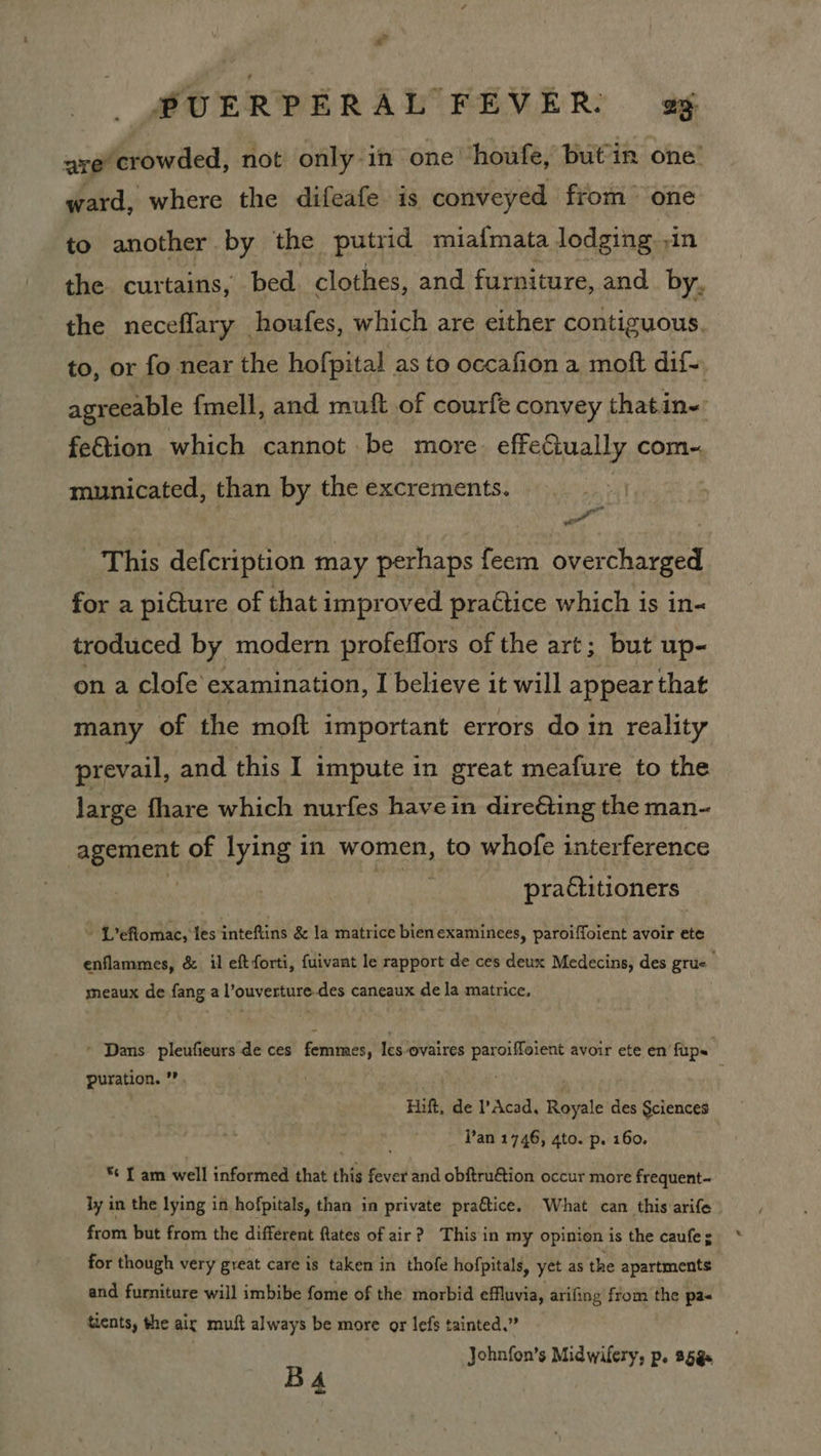 Yi PUERPERAL FEVER. gg nye crowded, not only in one houfe, butin one’ ward, where the difeafe is conveyed from one to another by the putrid miafmata lodging in the curtains, bed. clothes, and furniture, and by, the neceffary houfes, which are either contiguous. to, or fo near the hofpital as to occafion a moft dif agreeable fmell, and muft of courfe convey thatin- fetion which cannot be more. effeCiually com- municated, than by the excrements. P This defcription may perhaps feem overcharged for a picture of that improved practice which is in- troduced by modern profeffors of the art; but up- on a clofe examination, I believe it will appear that many of the moft important errors do in reality prevail, and this I impute in great meafure to the large fhare which nurfes havein dire&ting the man- agement of lying in women, to whofe interference 4 3 practitioners ~ L’efiomac, les inteftins & la matrice bien examinees, paroiffoient avoir ete enflammes, & il eft forti, fuivant le rapport de ces deux Medecins, des grue meaux de fang a l’ouverture-des caneaux de la matrice. - Dans pleufieurs de ces femmes, Icsovaires paroiffoient avoir ete en fups puration. ’”. Hift, de Acad. Royale des §ciences . Pan 1746, 4to. p. 160. * fam well informed that this fever and obftru€tion occur more frequent- ly in the lying in hofpitals, than in private praftice. What can this arife from but from the different flates of air? This in my opinion is the caufe; for though very great care is taken in thofe hofpitals, yet as the apartments and furniture will imbibe fome of the morbid effluvia, arifing from the pa« tients, the air mutt always be more or lefs tainted.” Johnfon’s Midwifery, p. 25g BA