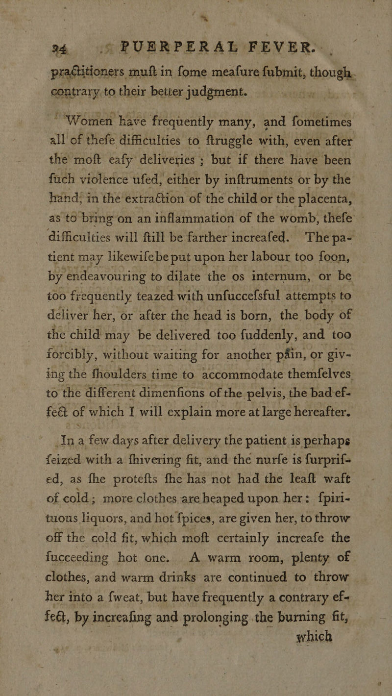 ‘ © PUERPERAL FEVER. étitioners muft in fome meafure fubmit, though. contrary to their better judgment. .  “Women have frequently many, and fometimes all of thefe difficulties to flruggle with, even after the moft caly deliveries ; but if there have been fuch violence ufed, either by inftruments or by the hand; in the extraGtion of the child or the placenta, as to bring on an inflammation of the womb, thefe — _ difficulties will ftill be farther increafed. The pa- tient may likewife be put upon her labour too foon, by endeavouring to dilate the os internum, or be too fi equently teazed with unfuccefsful attempts to deliver her, or after the head is born, the body of the child may be delivered too fuddenly, and too forcibly, without waiting for another p4in, or giv- ing the fhoulders time to accommodate themfelves to the different dimenfions of the pelvis, the bad ef- fe€t of which I will explain more at large hereafter. Ina few days after delivery the patient is perhaps feized with a fhivering fit, and the nurfe is furprif- ed, as fhe protefts fhe has not had the leaft waft of cold; more clothes are heaped upon her: fpiri- tuous liquors, and hot fpices, are given her, to throw off the cold fit, which moft certainly increafe the fucceeding hot one. A warm room, plenty of _ clothes, and warm drinks are continued to throw her into a fweat, but have frequently a contrary ef- feat, by increafing and prolonging the burning fit, which