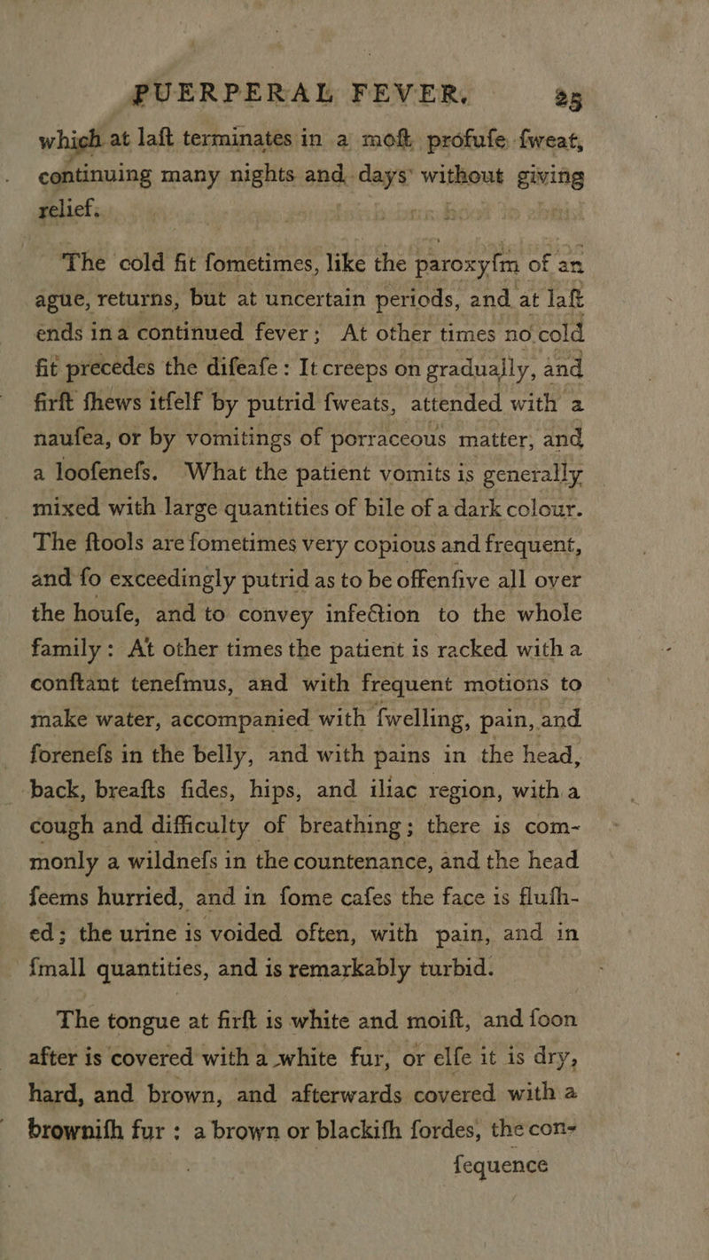 which at laft terminates in a moft. profufe. fweat, _ continuing many nights and days’ WHRON giving relief. eo | ‘The cold fit fometimes, like the paroxyfm of an ague, returns, but at uncertain periods, and at laft ends ina continued fever; At other times no. cold fit precedes the difeafe: It creeps on gradually, and firft fhews itfelf by putrid fweats, attended with a naufea, or by vomitings of porr aceous matter, and a loofenefs. What the patient vomits is generally mixed with large quantities of bile of a dark colour. The ftools are fometimes very copious and frequent, and fo exceedingly putrid as to be offenfive all over the houfe, and to convey infection to the whole family : At other times the patient is racked witha conftant tenefmus, and with frequent motions to make water, accompanied with {welling, pain, and forenefs in the belly, and with pains in the head, back, breafts fides, hips, and iliac region, with a cough and difficulty of breathing; there is com- monly a wildnefs in the countenance, and the head feems hurried, and in fome cafes the face is flufh- ed; the urine is voided often, with pain, and in {mall quantities, and is remarkably turbid. The tongue at firft is white and moift, and ftien after is covered with a white fur, or elfe it is dry, hard, and brown, and afterwards covered with a brownifh fur : a brown or blackifh fordes, the con- | fequence