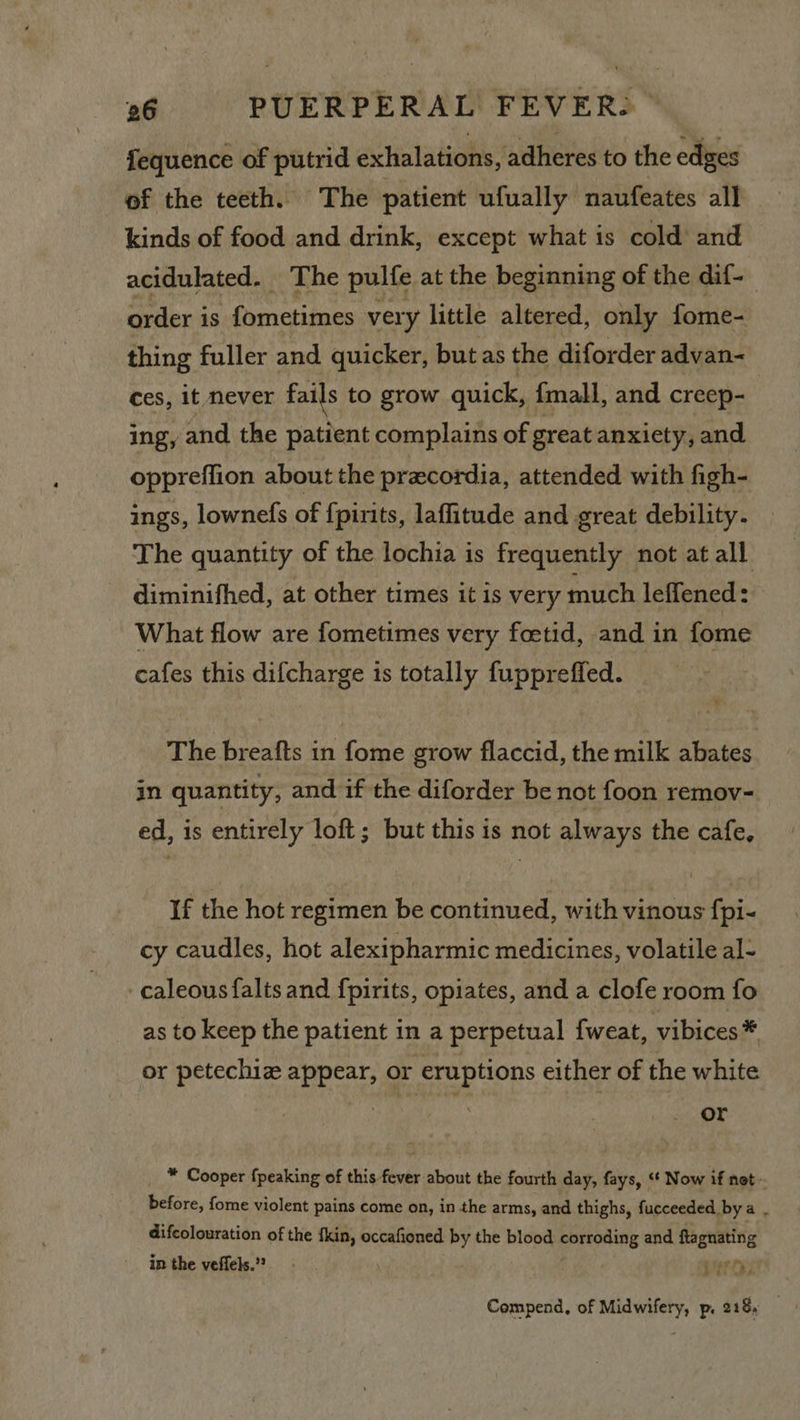 fequence of putrid exhalations, adheres to the edges of the teeth. The patient ufually naufeates all kinds of food and drink, except what is cold and acidulated. The pulfe at the beginning of the dif- order i is fometimes very little altered, only fome- thing fuller and quicker, butas the diforder advan- ces, it never fails to grow quick, {mall, and creep- ing, and the patient complains of great anxiety, and oppreflion about the precordia, attended with figh- ings, lownefs of {pirits, laffitude and great debility. The quantity of the lochia is frequently not at all diminifhed, at other times it is very much leffened: What flow are fometimes very foetid, and in fome cafes this difcharge is totally fuppreffed. The breafts in fome grow flaccid, the milk abates in quantity, and if the diforder be not foon remov- ed, is entirely loft; but this is not always the cafe, If the hot regimen be continued, with vinous fpi- cy caudles, hot alexipharmic medicines, volatile al- caleousfalts and {pirits, opiates, and a clofe room fo as to keep the patient in a perpetual {weat, vibices @ or petechiz appear, or eruptions either of the white or ™ Cooper {peaking of this fever about the fourth day, fays, ‘* Now if net - before, fome violent pains come on, in the arms, and thighs, fucceeded bya . difcolouration of the fkin, occafioned by the blood corroding and ftagnating in the veffels.” | y / Vis Compend, of Midwifery, p. 218,