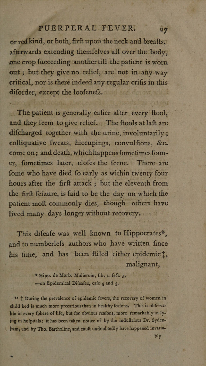 or red kind, or both, firft upon the neck and breafts;: afterwards extending themfelves all over the body; ne crop fucceeding another till the patient is worn ‘out ; but they give no relief, are not insahy ‘way critical, nor is there indeed any regular crifis in this diforder, except the loofenefs. | ! _. The patient is generally eafier after every ftool, and they feem to give relief... The ftools at laft are difcharged together with the urine, involuntarily ; colliquative fweats, hiccupings, convulfions, &amp;c. come on; and death, whichhappens fometimes foon- er, fometimes later, clofes the fcene. There are fome who have died fo early as within twenty four hours after the firft attack ; but the eleventh from the firft feizure, is faid to be the day on which the patient moft commonly dies, though others have lived many days longer without recovery... - This difeafe was well known to Hippocrates*, and to numberlefs authors who have written fince his time, and has been ftiled either epidemicf, malignant, * Hipp. de Morb. Mulierum, lib. 1. fe&amp;. 5. —on Epidemical Difeafes, cafe 4 and 5. %¢ } During the prevalence of epidemic fevers, the recovery of women in ¢hild bed is much more precarious than in healthy feafons. ‘This is obferva- ble in every fphere of life, but for obvious reafons, more remarkably in ly- ing in hofpitals; it has been taken notice of by the induftrious Dr. Syden- , ham, and by Tho, Bartholine, and muft undoubtedly have happened invariae ' bly
