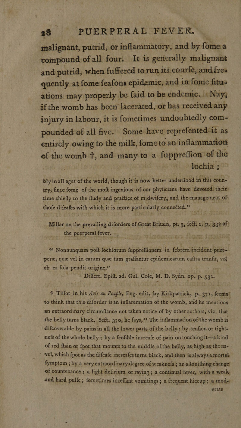malignant, putrid, or inflammatory, and by fomea compound of all four. It is generally malignant and putrid, when fuffered to run its. courfe, and fres quently at fome feafons epidemic, and im fome fatus ations may properly be {aid to be endemic... sNay3; if the womb has been lacerated, or has receivedany injury in labour, it is fometimes undoubtedly com- pounded-of all five. Some have reprefented:it as entirely owing to the milk, fome to an inflammation of the womb fu and many to a fuppreffion of the » Iochia ; bly in all ages of the world, though it is now better underftood in this coun- try; fince fome of the moft ingenious of our phyficians have ‘devoted: their: time chiefly to the ftudy and practice of midwifery, and the: management « of ole difeafes with which it is more particularly. conneéted.”” Millar on the prevailing diforders of Great Britain, pt. 3, fet. 1. p. 332 of: the puerperalfever, nee ¢¢ Nonnunquam poft lochiorum fuppreffionem in febrem jncidént- puler— perez, que vel jn earum quz tum graflantur epidemicarum caftra tranfit, ret ab ea fola-pendit origine,” | Differt. pk ad, Gul. Cole, M. D. Sydn. op. p. 53% + Tiffot i in his Avis.au Peuple, Eng. edit, by Kirkpatrick, p. 371, feenis! to think that this. diforder isan inflammation of the womb, and he mieHtione an extraordinary circumftance not taken notice of by other authors, viz. that the belly turns black, “Seé&amp;. 370; he fays, * The inflammation of'the womb is difcoverable by pains in all the lower parts ofthe belly ; by tenfion or tight- ‘ mefs of the whole belly ; by a fenfible increafe of pain on touching it—a kind of red ftain or {pot that mounts to the middle of the belly, as:high asthe na- ' vel, which fpot as the difeafe increafes turns, black, and then is.alwaysa mortal, fymptom ; by a very extraordinary. degree. of weaknels ; an aftonifhing change’ of countenance ; a light delirium or raving ; a continual fever, witha weak; and hard pulfe; fometimes inceflant vomnitings ; a frequent. hiccup; a mod) erate