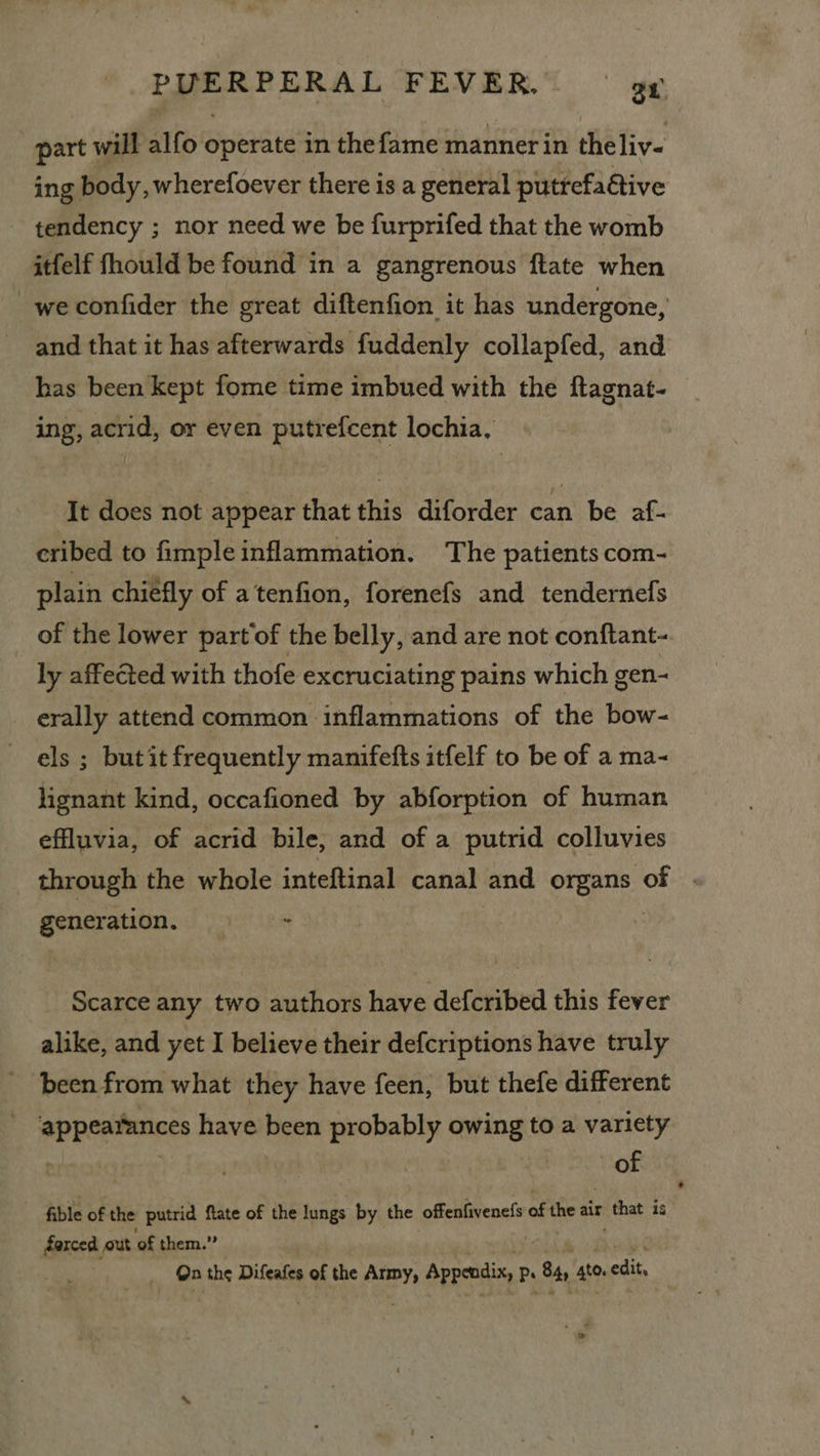 part will alfo operate in thefame manner in theliv- ing body, wherefoever there is a general puttefaGtive tendency ; nor need we be furprifed that the womb itfelf fhould be found in a gangrenous ftate when we confider the great diftenfion it has undergone, and that it has afterwards fuddenly collapfed, and has been kept fome time imbued with the ftagnat- ing, acrid, or even putrefcent lochia, It does not appear that this diforder can be af- cribed to fimple inflammation. The patients com- plain chiefly of atenfion, forenefs and tendernefs of the lower part of the belly, and are not conftant- ly affected with thofe excruciating pains which gen- erally attend common inflammations of the bow- els ; but it frequently manifefts itfelf to be of a ma- lignant kind, occafioned by abforption of human effluvia, of acrid bile, and of a putrid colluvies through the whole inteftinal canal and organs of generation. ig Scarce any two authors have defcribed this fever alike, and yet I believe their defcriptions have truly been from what they have feen, but thefe different appearances have been probably einige to a variety . | of fible of the putrid ftate of the meee by the offenfivenefs of the air ena 3 is darced out ‘of them.” On the Difeafes of the ek Appendis, Ps 84 st. edit,