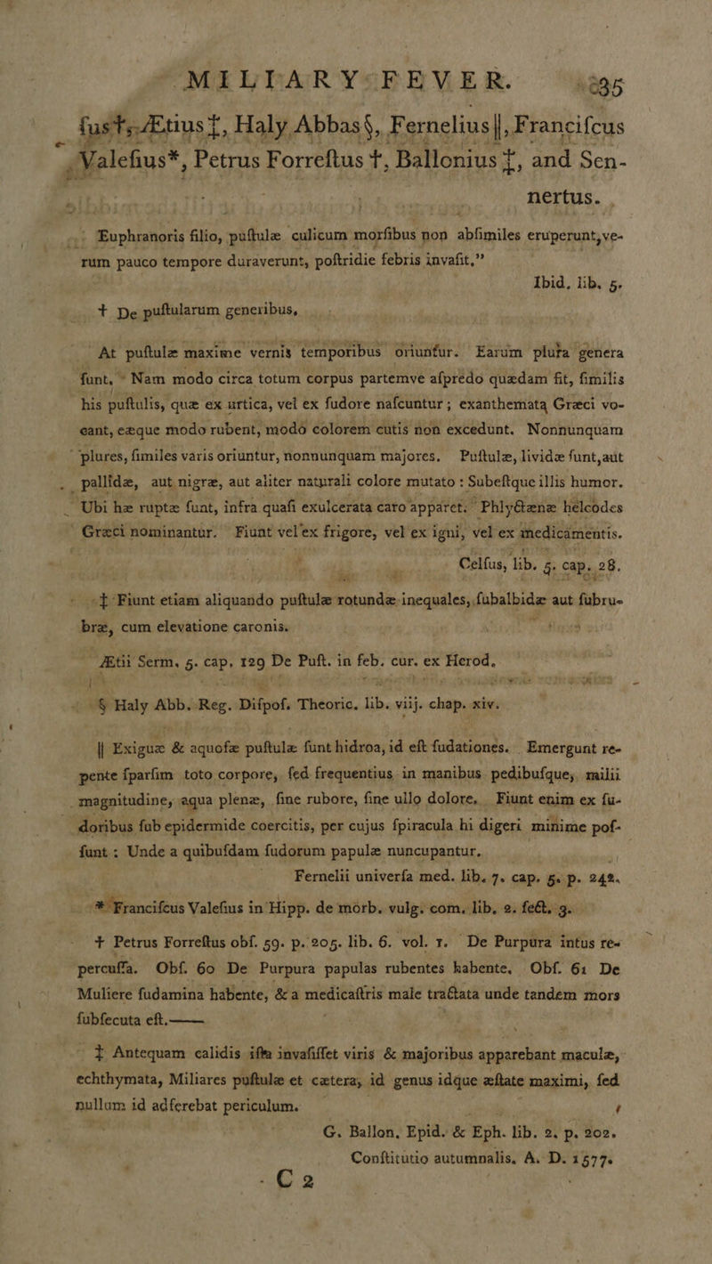 MIULARYSFRVER. — jags _ fustsEtinst , Haly, Abbas‘, F ernelius I. F rancifcus goietehius™ Petrus Forreftus +, Ballonius ¢ ri and Sen- nertus. . Euphranoris filio, puftule culicum morfibus non abfimiles eruperunt, ve- rum pauco tempore duraverunt, poftridie febris invafit,”” Ibid. lib, 5. + De puftularum generibus, «AE puftule maxime vernis temporibus oriunfur. Earum plufa genera funt, Nam modo circa totum corpus partemve afpredo quedam fit, fimilis his puftulis, que ex urtica, vel ex fudore nafcuntur; exanthemata Greci vo- eant, eeque modo rubent, modo colorem cutis non excedunt. Nonnunquam  plures, fimiles varis oriuntur, nonnunquam majores. Puftule, livid funt,aut / pallide, aut, nigra, aut aliter naturali colore mutato : Subeftque illis humor. Ubi hz ruptz fuat, infra quafi exulcerata caro ‘apparet: Phiy€ane helcodes ' Greci nominantur. Fiunt vel’ex frigore, vel ex igni, vel ex anedicamentis. Celfus, lb. §: cap. 28. -} Fiunt etiam aliquando puftule rotunde inequales,, fubalbide aut fy: bre, cum elevatione caro nis. . ro Serm, 5: at 129 = Puft. in oa cur. ex stad 1 Pi re MIT ee oh ug Haly Abb. Reg. Difpof. Theoric. lib. viij. on xiv. iT Haig &amp; adie puftule funt hidroa, id eft aN _ Emergunt re- pente fparfim toto corpore, fed frequentius in manibus pedibufque; milii magnitudine, aqua plene, fine rubore, fine ullo dolore. Fiunt enim ex {u- doribus fub epidermide coercitis, per cujus fpiracula hi digeri minime pof- funt : Unde a quibufdam fudorum papule nuncupantur, ‘ . Fernelii univerfa med. lib. 7. cap. 5. p. 242. edliancifixis Valefins i in ‘Hipp. de morb. vulg. com, lib. 2. feet. 3. + Petrus Forreftus obf. 59. p. 205. lib. 6. vol. r. De Purpura intus re- percuffa. Obf. 60 De Purpura papulas rubentes kabente, Obf. 61 De Muliere fidamina hatiente, &amp;a ea gona male traGtata unde tandem mors fubfecuta eft.  - } Antequam calidis iffa invafiffet viris &amp; majoribus apparebant macule, - echthymata, Miliares puftule et catera, id genus idque xftate maximi, fed nullum id adferebat periculum. | oo ¢ : | G. Ballon, Epid. &amp; Eph. lib. 2. p, 202. Conftitutio autummalis, A. D. 1577 C2