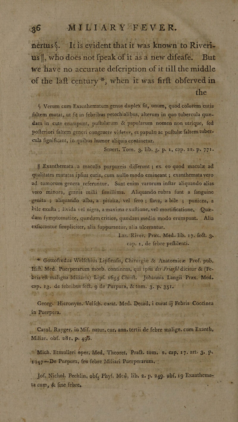 : neriass. “Iti is evident that i it was s knows to Riveri- “us i Who does not fpeak Of it as a new difeafé. “But we have no accur ate defcription of it till the middle “of the: laf’ Century ’*, when it was s firft obferved i in dsibid pee ‘the: § Verum cum Exauthematum genus duplex fit, unum , quod. “toh cutis Hatem, Mutat, ut ft in febribus petechialibus, | alterum i in quo tubercula gue- dam i in cute cautipents, puftularum. &amp; ‘papularum nomen non utrique, fed potteriori faltem generi congruere videtur, et papule ac puftule faltem tuber- cula fignificant, in. quibus I humor aliquis continetur. . 2 TERA Senert, Tom. 3, lib. au 1, cap. ch Pp. fia . {l Exanthemata. a Pees, purpureis differunt 5 $ ex €0 quod macula ad ghalitates mutatas ipfius cutis, cum nullo modo emineant 5 exanthemata a vero ad tumorum genera referuntur. Sunt enim varorum inftar Ghatenae alias vero. ‘minora, granis milii fimilima. Aliquando rubra funt a fanguine ~genita 5 aliquando. ‘albaya» pituita;) vel fero ; flava, a bile ; puriicea,.a bile exufta ; livida vel nigra, a maxima exuftione, vel) mortificatione, Quz- dam fymptomatice, quedam critice, quedam medio modo erumpunt. Alia exficcantur fimpliciter, alia fuppurantur, alia ulcerantur. vin gre (ri od.. LaasRivery Prax Med. lib, 17.fe8. ge. ae rye de bah dian. a se maths Pep arise if hy by Me 4a ; any ’ ee Gottofiedas Welfchitis Lipfienfis, Chiturgie &amp; ‘Anatomice Prof. tp, Bettis Med. ‘Pherperatim morb. continens, qui ipas der Frierfil dicitur &amp; (Fe- Bris*eft: Hiah ghia’ Miliaris) Lipf. 1655 Chrift. “Johannis ‘Langii Prax. Med. —_ 12. de tebribus fe&amp;. 9 de’ ot é'tom. Spe ogla ee AR ends Hicronyin. Velfch. ‘carat. Med. Decad, i curat ij Febris: Céictinea . in Puerpera. 4 TAD AS, Qoars ,, Carol, Rayger. ia Mif. natur, curs ann. tertii de febre malign. cum Exanth, Miliar, obf. 28 I, p» 490. » Mich. Etmulleri elles Med, Theoret, Pratt. tom: 2, cap. 17. art. Ser Ps ‘4049=-De Purputa, few febre Miliari rari aeha 05 f wes \ Jof. Nichol. Pechlin, obf, Phyf, Mcd, lib, 2. is 249. bl ig Exanthema- ta cum, &amp; fine febre,