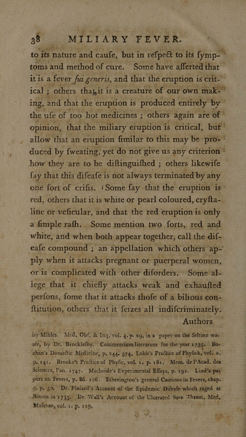 to its nature and caufe, but in refped to its fymp- | toms and method of cure. Some have afferted that — itis a fever fu generis, and that the eruption is crit- ical ; ss “others thapit i is a creature of our own mak. ing, and that the eruption is “produced entirely by” the ufe of too hot medicines ; ; others again are of © opinion, that the miliary eruption is critical, but ’ allow that an eruption fimilar to this may be « pro~ * duced by {weating, yet do not give us any criterion i how they are to be diftinguifhed ; others likewife fay that this difeafe is not always terminated by any one fort of crifis. ‘Some fay that the eruption is red, others that it is white or pearl coloured, cryfta- line or veficular, and that the red eruption is only a fimple rafh. Some mention two forts, red and white, and when both appear together, call the dif- eafe compound ; fart appellation which others ap- ply when it attacks pregnant or puerperal women, or is complicated with other diforders. Some al- | ieze that it chiefly attacks weak and exhaufted — perfons, fome that it attacks thofe of a bilious con- ftitution, others Rael it ferzes all indifcriminately. | Authors by Miles. Med, Obf. & Inq. vol. 4.p- 29, in a paper on the Seltzer wat tér, by Dr. Brocklefby. Coimmereiumiterarum for the year 1799+ Ba-: chan’s Dometic Medicine, p. 244. 574, Lobb’s Practice of Phyfick,-vol. 2. ps 141. Brooke’s Practice of Phyfic, vol. 1. p- 181. ‘Mem. de l’Acad. des Sciences, l'an. 1747. Macbride’s Experimental Effays, p. 192. Lind’s'pat pers on ‘Fevers, p. 86.106. Etherington’s general. Cautions in Fevers, chap. ro hos ‘Dr. Piniard’s Account of the Epidemic Difeafe which raged at Rouen.in 17 53+ Dr. Wall’s Account of the Uleerated Sore ron! Med, ee Vols. ps 119,