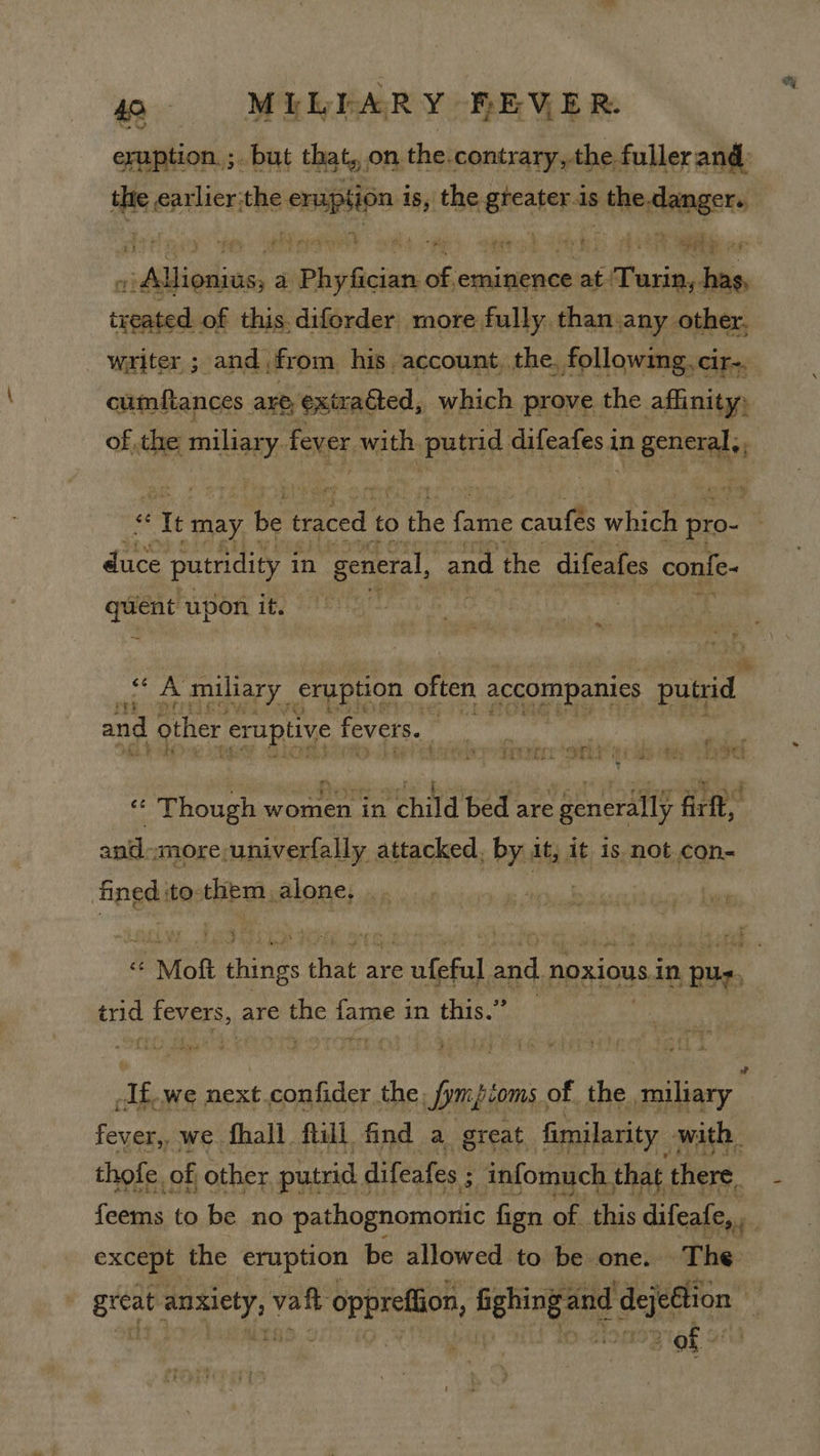 0- MIELEARY BHEVER. eruption. ;. but that, on the.contrary, the fuller and: the earlier; the -emupsion is, the eheaiss is nko timgers iabiadeas a Phy ficient of eminence at. :Paxin, has, salipias of this.diferder more fully. than.any other. writer; and, from, his account, the, following, cir-, cumftances are, exizadted, which prove the affinity, FA BAS of the miliar y fever with. putrid auleates 4 in Genenass z &lt; “Tt may be aig to the ee ae which pro- Pera rae in aes and the difeafes confe- gaol upon. it. -* nba miliary eruption often accompanies putrid ree vy F 3 and other eruptive fevers. &lt;iechga , wy ri ae SOOT FECL ERT 2 es eee IIS Per are broad ey a ol 5 tea a at « Though women in child bed are generally firft, and-more,univerfally attacked, by it, it is not con- fined :to-them alone, .. | “ Moft things that are ufeful and noxious in pug, trid fevers, are the fame in this.” -If.we next.confider the, Smpcoms, of the miliary , Seige we fhall ftill find a great. fimilarity with, thofe. of other putrid difeafes ; ; infomuch that | there, feems to be no pathognomonic fign of this difeafe,., if except the eruption be allowed to be one. The pes ery; valt * opprefion, a ta ejeftion ms . ou ade