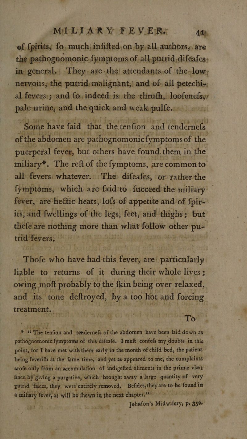 of {pirits; fo, much; infifted,on by, all. authors, are the pathognomonic.{ymptoms of all putrid difeafes: in: general. They, axe the) attendants,of the-low:, nervous; the putrid; malignant, and of. all petechii~; al fevers:; and fo, indeed: is) the thruth,. pieatent | pale urine; and the aqick: and weak pulfe... Some have faid ‘that. the tenfion and ‘tendernefs of the abdomen are pathognomonic fymptoms of the puerperal fever, but others have found. them i in. ‘the miliary*. The reft of the fymptoms, are common to all. fevers: whatever.. The» difeafes, or rather the fymptoms, which are -faid'to fucceed the miliary fever, are heétic heats, lofs of appetite and'of fpir-- its, and fwellings of the legs, feet; and thighs; but theféare ne moreé “a what innelh cei ler pus trid fevers, 9 ue baat 20 WG AOR Wa . / Thofe who have had this fever, are: particularly: liable to returns of it during their whole lives ; owing, moft probably. to the fkin being over relaxed, and its tone deftroyed, by a too hot and forcing 5 treatment. is | pane % 7 bo 3 : 1 To. oa The tenfion and tendernefs of the abdomen have been laid down as pathognomonic fymptoms of this difeafe. Imuft confefs my doubts in this point, for I have met with them early i in the month-of child bed, the patient ° being feverith at the fame time, and yet as appeared to me, the complaints arofe only ftom an accumulation of indigefted aliments in the prima vie} fince by Giving a purgative, which brought away a large quantity of very ea ‘feces, they were entirely removed. pint are to be! ee in ba. miliary ‘fever, as will be ghewn i in the next chapter.? Jehafon’s Midwifery, p» 350° eo Ne