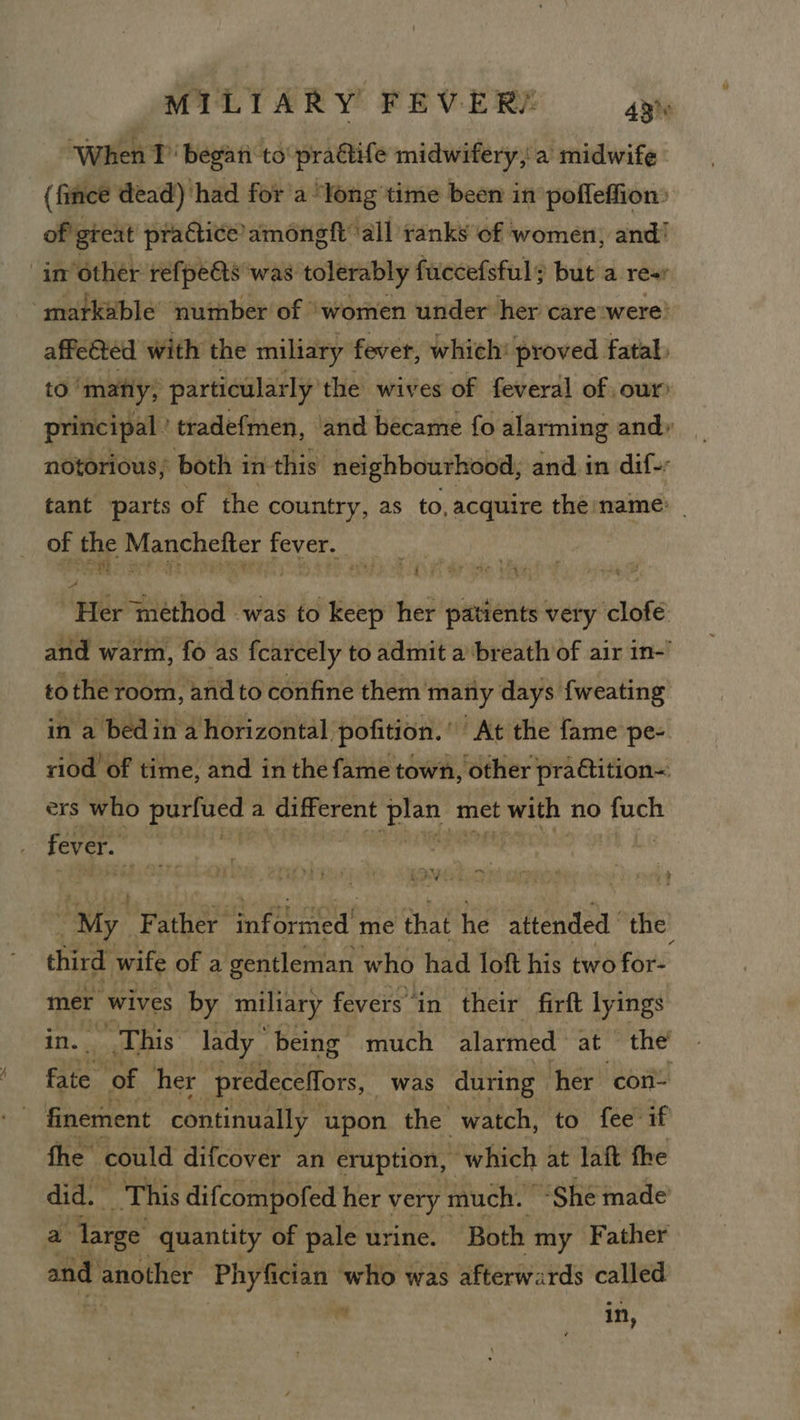 “When 1’ begati to pradtife midwifery, a midwife (fincé dead) had for'a ‘long time been in pofleffion: of great practice amoneft ‘all ranks of women, and! in other refpe@s was tolerably fuccefsful; but a res ‘markable number of ‘women under her care ‘were’ affected with the miliary fever, which: proved fatal. to | ‘many; particularly the wives of feveral of our principal ’ tradefmen, and became fo alarming and» notorious, both i in- this neighbourhood, and in dif-: tant parts of the country, as to, acquire the name: of the Manchefter fever, Her method was to keep her patients very clofe and warm, fo as fcarcely to admit a breath of air in-’ tothe room, and to confine them matiy days fweating in a bedin a horizontal pofition.’ At the fame pe- riod of time, and in the fame town, other pra@tition~ ers who didnt a different pian’ t met t with no at fever. tte stated | hi ata a ; & ale Me ry 4 “ WSR My F ee py aan me that he attended ie third wife of a gentleman who had loft his two for- mer wives by miliary fevers in their firft lyings This lady being: much alarmed ace the ais ‘of her predeceffors, was during her con- finement continually upon the watch, to fee if the” could difcover an eruption, which at laft fhe did. _ This difcompofed her very much. | “She made a large quantity of pale urine. Both my Father and another Phyfician who was afterwards called : in,