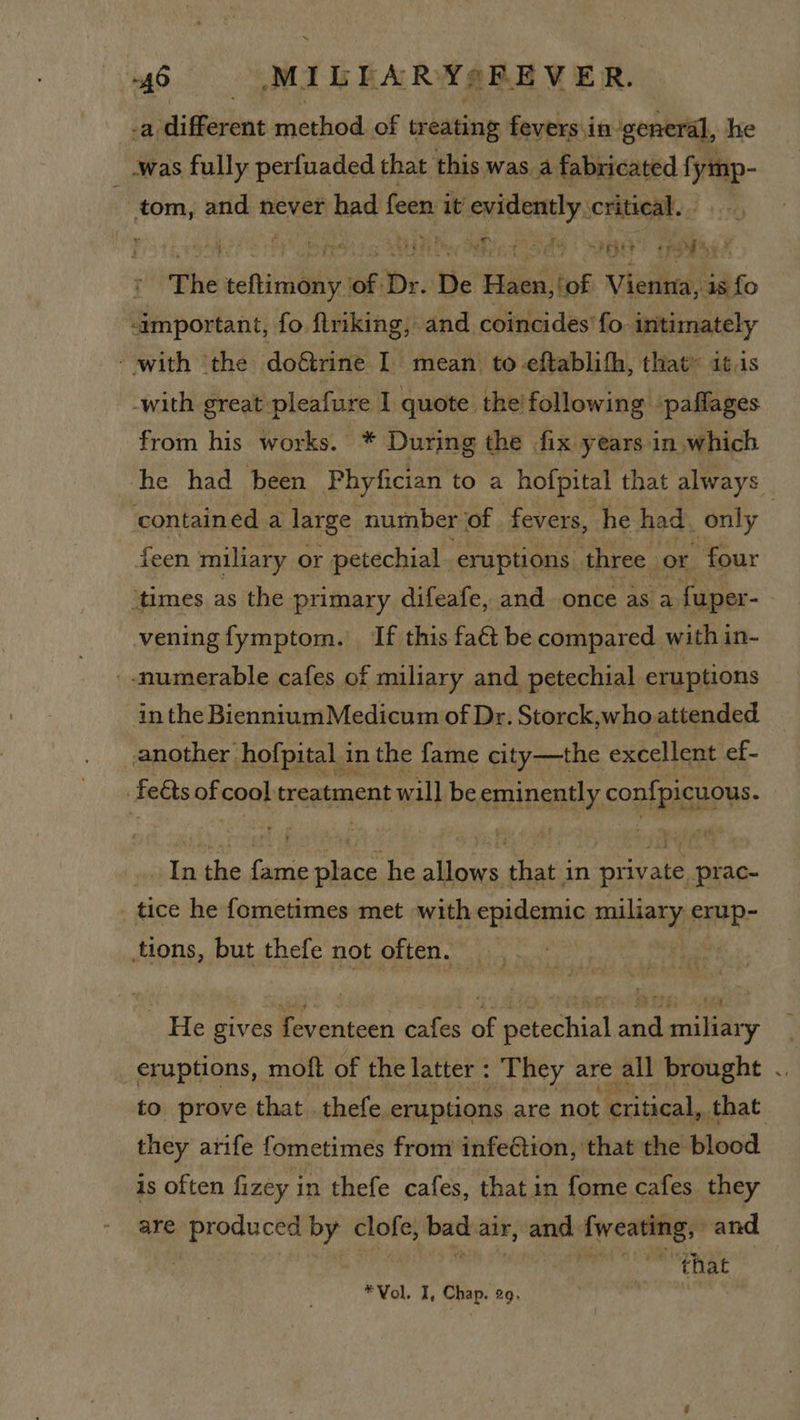 ~45 MILTARY=s ‘FEVER. a. digesoue method. of treating fevers.in ‘general, he was fully perfuaded that this was a fabricated fymp- tom, and never had feen i it evidently critical. ae reei et 2 Hy oles s SALA Day RE fo al 26H row se! The teftimony of Dr. De Haen,!of Vienna, is fo important, fo firiking, and coincides’fo. intimately - with ‘the doétrine I mean to -eftablith, that® 11s -with great pleafure I quote the/following ‘paflages from his works. * During the fix years in which he had been Phyfician to a hofpital that always ‘contained a large number of fevers, he had. only | feen miliary or petechial eruptions three or four ‘times as the primary difeafe, and once as a fuper-- vening fymptom. If this fa@ be compared with in- - -numerable cafes of miliary and petechial eruptions in the Biennium Medicum of Dr. Storck,who attended another hofpital 3 in the fame city—the excellent ef- | feéts of coal treatment will be eminently confpicuous. Jpx the ee oe: he i that in eran prac- _ tice he fometimes met with epidemic nia erup- tions, but thefe not often. _ He gives feventeen cafes of petochia! ae aly eruptions, moft of the latter : They are all brought .. to prove that thefe eruptions are not critical, _that they arife fometimes from infeCtion, that the blood is often fizey in thefe cafes, that in fome cafes they are prepuce’ by clofe, bad air, and fweating, and. that *Vol. I, Chap. 29,