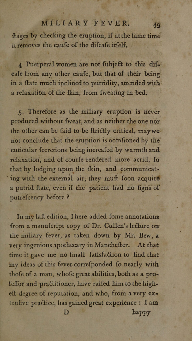 flages by checking the eruption, if at the fame time it removes the caufe of the difeafe itfelf. 4 Puerperal women are not fubje@ to this dif. -eafe from any other caufe, but that of their being in a {tate much inclined to putridity, attended with a relaxation of the fkin, from {weating in bed. 5. Therefore as the miliary eruption is never produced without f{weat, and as neither the one nor the other can be faid to be ftriétly critical, may we not conclude that the eruption is occafioned by the cuticular fecretions being increafed by warmth and relaxation, and of courfe rendered more acrid, fo that by lodging upon, the fkin, and communicat- ‘ing with the external air, they muft foon acquiré a putrid ftate, even if the patient had no figns oF putrefcency before ? In my laft edition, I here added fome annotations from a manufcript copy of Dr. Cullen’s le€ture on, the miliary fever, as taken down by Mr. Bew, a very ingenious apothecary in Manchefter. At that time it gave me no {mall fatisfaGtion to find that my ideas of this fever correfponded fo nearly with thofe of a man, whofe great abilities, both as a pro- feffor and pra€titioner, have raifed him to the high- eft degree of reputation, and who, from avery ex- tenfive pradtice, has gained great expexjence : Iam : D happy