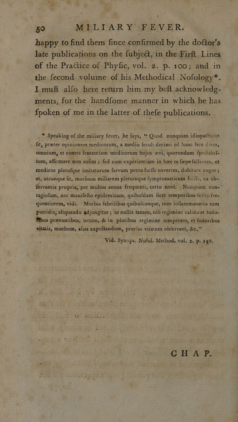 happy to find them fince confirmed by the doétor’s late publications on the fubjeét, in the Firft Lines of the Practice of Phyfic, vol..2. p. 100; and in the fecond volume of his Methodical Nofology*. I muft alfo here return him my beft acknowledg- ments, for the handfome manner in which he has fpoken of me in the latter of thefe publications. * Speaking of the miliary fever, he fays, Quod nunquam idiopathicus fit, preter opinionem medicorum, a medio feculi decimi ad hunc fere diem, omnium, et contra fententiam medicorum hujus: 2vi, quorundam fpectabil- ium, affirmare non aufim ; fed cum experientiam in hae re fxpe fallacem, et medicos plerofque imitatorum fervum pecus fuifle noverim, dubitare cogor ; et, utcunque fit, morbum miliarem plerumque fymptomaticum fuifle, ex ob- fervantia propria, per multos annos frequenti, certo novi. Nunguam con~’ tagiofam, nec manifefto epidemicam,; quibufdam licet temporibus foliio fre- quentiorem, vidi. Morbis febrilibus quibufcunque, tum inflammatoriis tum putridis, aliquando adjungitur; in nullis tamen, nifi regimine calido et fudo- fous preeuntibus, ortum, &amp; in pluribus regimine temperato, et fudoribus vitatis, morbum, alias expeétandum, prorfus vitatum obfervavi, &amp;c.”? Vid, Synops. Nofol. Method. vol. 2s Pp; 140. CHA P.
